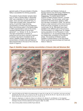 71
Quetta Integrated Development Vision
general quality of the groundwater of Quetta
Valley is acceptable for drinking purposes.
The analysis of groundwater samples taken
from 21 sites in Quetta Valley in December
2007 was undertaken for their contents of
major, minor and trace elements56 (Fig. 7).
These sites included wells, tubewells and
spring. A Land-Sat image showing
concentration of Arsenic (As) and Selenium
(Se) in the drinking water in the Quetta Valley
in 2007 proportionate to size of the circles
revealed elevated levels of some trace
elements57, i.e., Nitrate, Cr, Ni, As, Se and Ti.
The high concentration of arsenic is
poisonous and low-level, long-term exposure
to arsenic may lead to increased risk of
cancer. Satellite images showing circles of
concentration of Arsenic (As) and Selenium
(Se) proportionate to the size of the circle are
shown in Figure 6.
Source: WASA and Pakistan Institute of
Nuclear Science and Technology (PINSTECH),
NILORE, Islamabad Clean Drinking Water
Programme: The federal government»s
scheme of Water Filtration Plants58 consists
of three phases. The first phase, which was
planned for the tehsil level, started in 2005,
and had been completed in 2006. The second
phase is under execution at the Union Council
level and will be completed by the end of
current year. So far, 390 plants have been
installed in the different part of the province.
The third phase is on village level, for villages
having population of one thousand or more.
The scheme is in its conceptual stage and will
be initiated after completion of the second
phase. The locations of filtration plants
installed in Quetta District in the first phase
(Tehsil Level) and second phase (UC level) are
listed in Table 24.
Figue 6: Satellite images showing concentration of Arsenic (As) and Selenium (Se)
Source: WASA and Pakistan Institute of Nuclear Science and Technology (PINSTECH), NILORE, Islamabad (2007)
56 Using ICP (AES) and ICP (MS) for the determination of major (Ca, K, Mg, Na, Si, Cl- and SO4 ), and minor and trace
elements (Fe, Mn, B, Ba, Li, Sr, Li, Be, B, V, Cr, Mn, Co, Ni, Cu, Zn, Ga, As, Se, Rb, Sr, Y, Ag, Cd, Cs, Ba, La, Ce, Pr,
Nd145, Nd146, Sm, Eu, Gd, Dy, Ho, Er, Tm, Yb, Lu, Tl, Pb, Th, U).
57 Murray, K., Sagintayev, Z., Sultan, M., Khan, S. D., Becker, D. B., Becker, R., and Milewski, A. ≈An integrated
approach for the assessment and development of renewable groundwater resources in the Quetta valley, Pakistan.Δ
Geological Society of America Abstracts with Programs, 39(6), 154, 2008.
58 Clean Drinking Water Initiatives (CDWI) Project 2005-06.
 
