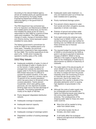 According to the relevant federal agency,
almost all installed plants are operational and
being maintained by the Public Health
Engineering Department (PHED) as the
executing agency in the government of
Balochistan.
The PHE Department has contracted two
firms for Operation and Maintenance (O&M) of
the installed plants at tehsil level, but the firm
that installed the plants at the UC level is
responsible for their O&M for a period of three
years post-installation. The O&M requires
change of media, change of membrane (filter),
and chlorine dozing, hourly backwash system
(installed for every plant).
The federal government»s commitment for
funds for O&M of the installed plants is for
three years. Thereafter, the provincial
government is expected to take responsibility
for their O&M. The monthly expenditure of one
plant is Rs. 12,500 which includes the
operator»s monthly salary of Rs. 5,000.
3.8.2 Key issues
Inadequate availability of water. A crisis of
acute shortage of water in Quetta city is
on the horizon, if water supply is not
arranged from outside the district to
supply water to the thickly populated area.
With limited resources it is difficult to
combat the present situation. In the year
2000 supply of water by a division was to
70 percent of the covered population,
which has gone down to 50 percent of the
covered population. Twenty percent
households, which were getting water
previously, are now deprived of potable
drinking water due to the less discharge of
tubewells. The existing tubewells are
mostly at the depth of 400 feet.
Poorly designed/ dilapidated distribution
network.
Inadequate coverage of population.
Inadequate reservoir capacity.
Poor revenue collection.
Inadequate coverage of sewerage system.
Dilapidated condition of existing sewerage
system.
Inadequate waste water treatment, i.e.,
only one treatment plant out of three has
been installed and is operating.
Poorly maintained drainage system.
Five percent citizens depend on water
from ponds and other unhygienic sources,
especially in remote rural areas.
Pollution of ground and surface water
through sewerage and agro chemicals.
Forty-eight community schemes were
handed over to WASA in 2001, and the
remaining schemes were also notified for
handing over, but WASA did not take over
these schemes due to financial
constraints.
The required budget for proper functioning
of WASA is not provided by the GOB as
grant-in-aid due to payment of electricity
charges of QESCO. WASA is facing
difficulty in the supply of regular drinking
water to the inhabitants of Quetta due to
disconnection by QESCO of electricity of
tubewells.
The water rights of the alluvial aquifer, of
which WASA is the owner, the law and
order situation/ political environment does
not allow to charge rent from the private
tubewells which are functioning 24 hours
on fixed flat rate as per policy of the
government. Due to the reason the
abstraction from aquifer is double of the
allowable abstraction which is causing
high depletion of groundwater in the
valley.
Although the costs of water supply may
be considerable and the benefits are
higher but following issues were raised by
the communities regarding PHED
schemes. The consequences of the
dropping water table for those who fetch
water could be:
More time will be needed to bring
water from distant areas.
It will further burden the life of
females, who fetch water.
It will badly affect the ecological
balance and agricultural development
in the district.72
Quetta Integrated Development Vision
 