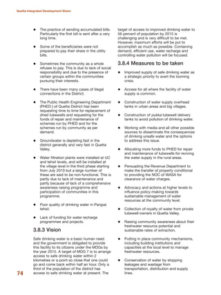 The practice of sending accumulated bills.
Particularly the first bill is sent after a very
long time.
Some of the beneficiaries were not
prepared to pay their share in the utility
bills.
Sometimes the community as a whole
refuses to pay. This is due to lack of social
responsibility and due to the presence of
certain groups within the communities
pursuing their interests.
There have been many cases of illegal
connections in the District.
The Public Health Engineering Department
(PHED ) of Quetta District has been
requesting time to time for replacement of
dried tubewells and requesting for the
funds of repair and maintenance of
schemes run by PHED and for the
schemes run by community as per
demand.
Groundwater is depleting fast in the
district generally and very fast in Quetta
Valley.
Water filtration plants were installed at UC
and tehsil levels, and will be installed at
the village level in the third phase starting
from July 2010 but a large number of
these are said to be non-functional. This is
partly due to lack of maintenance and
partly because of lack of a comprehensive
awareness raising programme and
participation of communities in this
programme.
Poor quality of drinking water in Panjpai
tehsil.
Lack of funding for water recharge
programmes and projects.
3.8.3 Vision
Safe drinking water is a basic human need
and the government is obligated to provide
this facility to its citizens under the MDGs by
the year 2015. A target of MDG 7 is to arrange
access to safe drinking water within 2
kilometres or a point so close that one could
go and come back within half an hour. Only a
third of the population of the district has
access to safe drinking water at present. The
target of access to improved drinking water to
56 percent of population by 2015 is
challenging and is very difficult to be met.
However, maximum efforts will be put to
accomplish as much as possible. Containing
demand, efficient use, water recharge and
controlling water pollution will be focused.
3.8.4 Measures to be taken
Improved supply of safe drinking water as
a strategic priority to avert the looming
crisis.
Access for all where the facility of water
supply is common.
Construction of water supply overhead
tanks in urban areas and big villages.
Construction of pukka tubewell delivery
tanks to avoid pollution of drinking water.
Working with media and all other possible
sources to disseminate the consequences
of drinking unsafe water and the options
to address this issue.
Allocating more funds to PHED for repair
and maintenance of tubewells for reviving
the water supply in the rural areas.
Persuading the Revenue Department to
make the transfer of property conditional
to providing the NOC of WASA for
clearance of water charges.
Advocacy and actions at higher levels to
influence policy-making towards
sustainable management of water
resources at the community level.
Collection of royalty of water from private
tubewell-owners in Quetta Valley.
Raising community awareness about their
freshwater resource potential and
sustainable rates of extraction.
Putting in place community mechanisms,
including building institutions and
capacities at the local level to manage
freshwater resources.
Conservation of water by stopping
leakages and wastage from
transportation, distribution and supply
lines.74
Quetta Integrated Development Vision
 