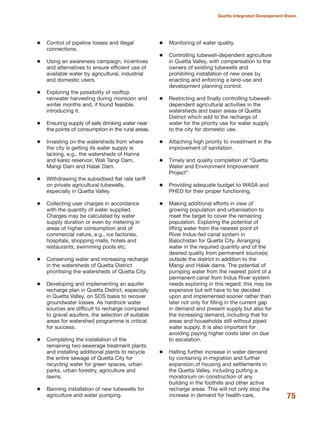 Control of pipeline losses and illegal
connections.
Using an awareness campaign, incentives
and alternatives to ensure efficient use of
available water by agricultural, industrial
and domestic users.
Exploring the possibility of rooftop
rainwater harvesting during monsoon and
winter months and, if found feasible,
introducing it.
Ensuring supply of safe drinking water near
the points of consumption in the rural areas.
Investing on the watersheds from where
the city is getting its water supply is
lacking, e.g., the watersheds of Hanna
and karez reservoir, Wali Tangi Dam,
Mangi Dam and Halak Dam.
Withdrawing the subsidised flat rate tariff
on private agricultural tubewells,
especially in Quetta Valley.
Collecting user charges in accordance
with the quantity of water supplied.
Charges may be calculated by water
supply duration or even by metering in
areas of higher consumption and of
commercial nature, e.g., ice factories,
hospitals, shopping malls, hotels and
restaurants, swimming pools etc.
Conserving water and increasing recharge
in the watersheds of Quetta District
prioritising the watersheds of Quetta City.
Developing and implementing an aquifer
recharge plan in Quetta District, especially
in Quetta Valley, on SOS basis to recover
groundwater losses. As hardrock water
sources are difficult to recharge compared
to gravel aquifers, the selection of suitable
areas for watershed programme is critical
for success.
Completing the installation of the
remaining two sewerage treatment plants
and installing additional plants to recycle
the entire sewage of Quetta City for
recycling water for green spaces, urban
parks, urban forestry, agriculture and
lawns.
Banning installation of new tubewells for
agriculture and water pumping.
Monitoring of water quality.
Controlling tubewell-dependent agriculture
in Quetta Valley, with compensation to the
owners of existing tubewells and
prohibiting installation of new ones by
enacting and enforcing a land-use and
development planning control.
Restricting and finally controlling tubewell-
dependent agricultural activities in the
watersheds and basin areas of Quetta
District which add to the recharge of
water for the priority use for water supply
to the city for domestic use.
Attaching high priority to investment in the
improvement of sanitation.
Timely and quality completion of ≈Quetta
Water and Environment Improvement
ProjectΔ.
Providing adequate budget to WASA and
PHED for their proper functioning.
Making additional efforts in view of
growing population and urbanisation to
meet the target to cover the remaining
population. Exploring the potential of
lifting water from the nearest point of
River Indus-fed canal system in
Balochistan for Quetta City. Arranging
water in the required quantity and of the
desired quality from permanent source(s)
outside the district in addition to the
Mangi and Halak dams. The potential of
pumping water from the nearest point of a
permanent canal from Indus River system
needs exploring in this regard; this may be
expensive but will have to be decided
upon and implemented sooner rather than
later not only for filling in the current gap
in demand and present supply but also for
the increasing demand, including that for
areas and households still without piped
water supply. It is also important for
avoiding paying higher costs later on due
to escalation.
Halting further increase in water demand
by containing in-migration and further
expansion of housing and settlements in
the Quetta Valley, including putting a
moratorium on construction of any
building in the foothills and other active
recharge areas. This will not only stop the
increase in demand for health-care, 75
Quetta Integrated Development Vision
 
