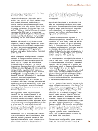ix
Quetta Integrated Development Vision
commerce and trade, and, as such, is the biggest
provider of jobs in the province.
The social indicators of Quetta District are the
highest in the province. The district is better served
than others in health-care, education, sports,
market, transport, sanitation facilities and power,
natural gas and other utility services. Quetta city is
accessible from all parts of the province and other
parts of Pakistan by national highways, other roads,
railways and air. Most parts of the district are
accessible despite the hilly terrain. The roads in the
remote areas of Quetta Sadar are mainly used for
transporting coal and other minerals from mines.
However, the district is facing serious multiple
challenges. There are issues of availability, quality
and cost of education and health-care services in
the district. Access to these services in the rural
areas is far inadequate, with Panjpai tehsil in
particular lagging behind other parts of the district
in this respect.
Urban development is fast-paced and unplanned.
Quetta is an over-populated city with an acute
shortage of drinking water and an abundance of
slums. The city«s physical and environmental
limitations hinder its expansion. The existing
infrastructure of water and sanitation, roads, parks
and open spaces and playgrounds is inadequate as
compared to the population which has grown
rapidly due to increasing rural-to-urban migration.
Building codes and regulations have not been
earnestly observed. A master plan for the city was
developed but was not implemented.
Environmental issues, such as incomplete and
unsafe disposal of solid waste and sewage as well
as traffic congestion and air pollution, remain a big
challenge. Vegetables are grown with untreated
sewerage water and sold and consumed by the
people of Quetta city.
Drinking water is scarce and groundwater is
depleting fast due to over-exploitation by the
population and by inefficient use in high-delta
agriculture, the lack of watershed management in
the catchment areas and housing schemes in active
water recharge zones. Groundwater pollution is also
a serious issue. The options for improvement
include: increasing water recharge, rain-water
harvesting, using efficient irrigation systems such as
Bubbler irrigation, and controlling water pollution.
Quetta Sadar is rich in mineral deposits, including
coal and natural gas, and most of these are being
exploited from the rural areas, not very far from
Quetta city. Quetta Sadar, mostly mountainous, is
also the catchment area of Quetta and other
valleys, which drain through many seasonal
streams and on which their groundwater resources
depend. It is, however, not perceived or managed
in this context.
Agriculture is the mainstay of people in the rural
areas and instrumental in economic gains. There
are orchards of many types of temperate fruits and
significant area is under cultivation of vegetables
but the agriculture is not sustainable due to
excessive and inefficient use of groundwater and
high use of agro-chemicals.
Livestock and rangelands are important for
subsistence and poverty reduction of people in the
rural areas, as it is necessary to meet the needs of
the population of Quetta City and the remaining
district for livestock products. The vast areas of
rangelands used for livestock herding are generally
overstocked and depleted, and have low
productivity. Dairy-farming, open-air slaughtering of
animals, poultry farming and production of animal
feed are widespread in the Quetta city.
The Juniper forests in the Zarghoon hills are next to
those in Ziarat district in terms of area and quality.
Scrub forests also exist in the district. The forests
constitute important watersheds for drinking and
irrigation water supply to Hanna and Urak villages,
Hanna lake, Spin Karez lake and Quetta
cantonment. Mainly bushy Juniper trees and broad-
leaved trees in streambeds and easier slopes are
grown in Hazarganji-Chiltan National Park. Out of
the two state forests in Panjpai tehsil, Koh-e-
Murdar is almost deforested and de-vegetated due
to over-exploitation and overgrazing.
There is a wide diversity of species of wild animals,
plants, habitats and ecosystems in the district. The
wildlife includes common leopard, endemic Chiltan
goat commonly known as Chiltan Markhor, Urial,
migratory and resident water-birds, reptiles,
amphibians and invertebrates. Hazarganji-Chiltan
National Park is one of the important protected
areas (PAs) of Pakistan. It has wildlife and other
biodiversity of global significance and is meant for
conservation of biodiversity and all other resources,
low-impact recreation, education and research.
Duzadara and Koh-e-Surko are the Game (Wildlife)
Sanctuaries for breeding wild animals and hunting
and other exploitative uses are prohibited there.
Karkhasa, now a part of the national park, Central
Zarghoon, Southern Takatu, Southern Malachi,
Hanna Lake, Spin Karez and Wail Tangi Dam are
other wildlife areas in the district.
Climate change has affected the natural resources,
people and economy of the area. The chilling
 