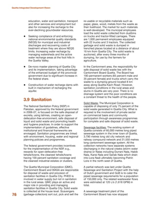 education, water and sanitation, transport
and other services and employment but
also for increasing the recharge to the
ever-declining groundwater resources.
Seeking compliance of and enforcing
national environmental quality standards
(NEQS) for municipal and industrial
discharges and recovering costs of
treatment where they are above NEQS
limits. Increasing water recharge by
managing watersheds and the active
water recharge areas at the foot hills in
the Quetta Valley.
De-novo master planning of Quetta City
and its implementation, taking advantage
of the enhanced budget of the provincial
government due to significant increase in
the federal share.
Construction of water recharge dams with
built in mechanism of recharging the
aquifer.
3.9 Sanitation
The National Sanitation Policy (NSP) in
Pakistan, approved by the federal government
in 2006-07, is focused on the safe disposal of
excreta, using latrines, creating an open-
defecation-free environment, safe disposal of
liquid and solid waste and promoting health
and hygiene practices. In order to support the
implementation of guidelines, effective
institutional and financial frameworks are
envisaged. Sanitation programmes are linked
with environment, housing, water and regional
planning policies and programmes.
The federal government provides incentives
for the implementation of the NSP, e.g.,
rewards for open-defecation-free
tehsils/towns, the cleanest tehsils/towns
having 100 percent sanitation coverage and
the cleanest industrial estates or clusters.
The Quetta Municipal Corporation (QMC),
Cantonment Board and WASA are responsible
for disposal of waste and provision of
sanitation facilities in Quetta City. PHED is
involved in water supply but not in sanitation
in the rural areas. QMC plays an active and
major role in providing and managing
sanitation facilities in Quetta City. Solid waste
is collected at the house level. Scavengers
(garbage-collectors) sort out, pick and sell the
re-usable or recyclable materials such as
paper, glass, wood, metals from the waste as
their livelihood. The market for such materials
is well-developed. The municipal employees
load the solid waste collected from dustbins
on trucks and tractor-fitted carriages. There
are 1,000 permanent employees equipped
with 22 trucks and 3 tractors. The collected
garbage and solid waste is dumped in
trenched places located at a distance of about
16 km from Quetta City. The solid waste is
auctioned, after every three months of
dumping, for use by the farmers for
agriculture.
In the Cantonment area, the responsibility for
safe disposal of solid waste lies with the
Cantonment Board Quetta. The Board has
190 permanent workers (65 percent male and
35 percent female) and trucks which carry the
waste to a dumping ground located 8 km
away along Quetta-Kach Road. However,
sanitation conditions in the rural areas and
slums in Quetta are very poor. There is no
drainage system and the poor conditions are
a constant threat to the health of the people.
Solid Waste: The Municipal Corporation is
capable of disposing of only 75 percent of the
solid waste generated in Quetta City. What is
required is the involvement of private sector
on commercial basis and community
participation through awareness programmes
for complete and safe disposal of solid waste.
Sewerage facilities: The existing system of
Quetta consists of 60,000 metres long piped
sewerage system in the inner town of Quetta,
3,790 metres long old city network and
railway compound network and 31,550 metres
long cantonment sewerage system. All the
collection networks have separate systems
discharging in the natural creeks (storm water
drains) or Nalas including Durrani Nala, Habib
Nala, Kansi Nala and Sariab Nala which drain
into Lora Nadi ultimately becoming Pishin
Lora in the north-west of Quetta.
A partial network was laid under Quetta
Sewerage and Sanitation Project with the help
of Dutch government and GoB is to cater the
piped sewerage requirements for a population
of 150,000 only. The related wastewater flows
were estimated at 120 L/s (1,618 GPM) in
total.
A sewerage treatment plant of the
Cantonment Board has now stopped76
Quetta Integrated Development Vision
 