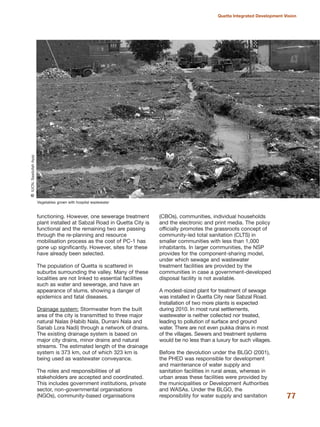 functioning. However, one sewerage treatment
plant installed at Sabzal Road in Quetta City is
functional and the remaining two are passing
through the re-planning and resource
mobilisation process as the cost of PC-1 has
gone up significantly. However, sites for these
have already been selected.
The population of Quetta is scattered in
suburbs surrounding the valley. Many of these
localities are not linked to essential facilities
such as water and sewerage, and have an
appearance of slums, showing a danger of
epidemics and fatal diseases.
Drainage system: Stormwater from the built
area of the city is transmitted to three major
natural Nalas (Habib Nala, Durrani Nala and
Sariab Lora Nadi) through a network of drains.
The existing drainage system is based on
major city drains, minor drains and natural
streams. The estimated length of the drainage
system is 373 km, out of which 323 km is
being used as wastewater conveyance.
The roles and responsibilities of all
stakeholders are accepted and coordinated.
This includes government institutions, private
sector, non-governmental organisations
(NGOs), community-based organisations
(CBOs), communities, individual households
and the electronic and print media. The policy
officially promotes the grassroots concept of
community-led total sanitation (CLTS) in
smaller communities with less than 1,000
inhabitants. In larger communities, the NSP
provides for the component-sharing model,
under which sewage and wastewater
treatment facilities are provided by the
communities in case a government-developed
disposal facility is not available.
A modest-sized plant for treatment of sewage
was installed in Quetta City near Sabzal Road.
Installation of two more plants is expected
during 2010. In most rural settlements,
wastewater is neither collected nor treated,
leading to pollution of surface and ground
water. There are not even pukka drains in most
of the villages. Sewers and treatment systems
would be no less than a luxury for such villages.
Before the devolution under the BLGO (2001),
the PHED was responsible for development
and maintenance of water supply and
sanitation facilities in rural areas, whereas in
urban areas these facilities were provided by
the municipalities or Development Authorities
and WASAs. Under the BLGO, the
responsibility for water supply and sanitation 77
Quetta Integrated Development Vision
Vegetables grown with hospital wastewater
QIUCN,SaadullahAyaz
 