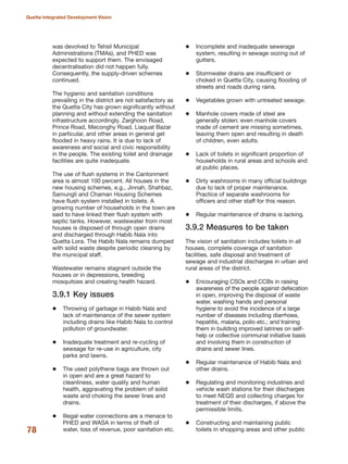 was devolved to Tehsil Municipal
Administrations (TMAs), and PHED was
expected to support them. The envisaged
decentralisation did not happen fully.
Consequently, the supply-driven schemes
continued.
The hygienic and sanitation conditions
prevailing in the district are not satisfactory as
the Quetta City has grown significantly without
planning and without extending the sanitation
infrastructure accordingly. Zarghoon Road,
Prince Road, Meconghy Road, Liaquat Bazar
in particular, and other areas in general get
flooded in heavy rains. It is due to lack of
awareness and social and civic responsibility
in the people. The existing toilet and drainage
facilities are quite inadequate.
The use of flush systems in the Cantonment
area is almost 100 percent. All houses in the
new housing schemes, e.g., Jinnah, Shahbaz,
Samungli and Chaman Housing Schemes
have flush system installed in toilets. A
growing number of households in the town are
said to have linked their flush system with
septic tanks. However, wastewater from most
houses is disposed of through open drains
and discharged through Habib Nala into
Quetta Lora. The Habib Nala remains dumped
with solid waste despite periodic cleaning by
the municipal staff.
Wastewater remains stagnant outside the
houses or in depressions, breeding
mosquitoes and creating health hazard.
3.9.1 Key issues
Throwing of garbage in Habib Nala and
lack of maintenance of the sewer system
including drains like Habib Nala to control
pollution of groundwater.
Inadequate treatment and re-cycling of
sewsage for re-use in agriculture, city
parks and lawns.
The used polythene bags are thrown out
in open and are a great hazard to
cleanliness, water quality and human
health, aggravating the problem of solid
waste and choking the sewer lines and
drains.
Illegal water connections are a menace to
PHED and WASA in terms of theft of
water, loss of revenue, poor sanitation etc.
Incomplete and inadequate sewerage
system, resulting in sewage oozing out of
gutters.
Stormwater drains are insufficient or
choked in Quetta City, causing flooding of
streets and roads during rains.
Vegetables grown with untreated sewage.
Manhole covers made of steel are
generally stolen; even manhole covers
made of cement are missing sometimes,
leaving them open and resulting in death
of children, even adults.
Lack of toilets in significant proportion of
households in rural areas and schools and
at public places.
Dirty washrooms in many official buildings
due to lack of proper maintenance.
Practice of separate washrooms for
officers and other staff for this reason.
Regular maintenance of drains is lacking.
3.9.2 Measures to be taken
The vision of sanitation includes toilets in all
houses, complete coverage of sanitation
facilities, safe disposal and treatment of
sewage and industrial discharges in urban and
rural areas of the district.
Encouraging CSOs and CCBs in raising
awareness of the people against defecation
in open, improving the disposal of waste
water, washing hands and personal
hygiene to avoid the incidence of a large
number of diseases including diarrhoea,
hepatitis, malaria, polio etc.; and training
them in building improved latrines on self-
help or collective communal initiative basis
and involving them in construction of
drains and sewer lines.
Regular maintenance of Habib Nala and
other drains.
Regulating and monitoring industries and
vehicle wash stations for their discharges
to meet NEQS and collecting charges for
treatment of their discharges, if above the
permissible limits.
Constructing and maintaining public
toilets in shopping areas and other public78
Quetta Integrated Development Vision
 