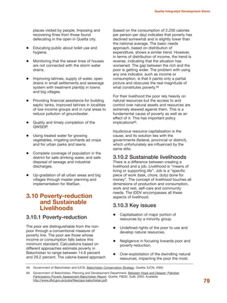 places visited by people. Imposing and
recovering fines from those found
defecating in the open in Quetta city.
Educating public about toilet use and
hygiene.
Monitoring that the sewer lines of houses
are not connected with the storm water
drains.
Improving latrines, supply of water, open
drains in small settlements and sewerage
system with treatment plant(s) in towns
and big villages.
Providing financial assistance for building
septic tanks, improved latrines in localities
of low-income groups and in rural areas to
reduce pollution of groundwater.
Quality and timely completion of the
QWSEIP.
Using treated water for growing
vegetables, irrigating orchards ad crops
and for urban parks and lawns.
Complete coverage of population in the
district for safe drinking water, and safe
disposal of sewage and industrial
discharges.
Up-gradation of all urban areas and big
villages through master planning and
implementation for WatSan.
3.10 Poverty-reduction
and Sustainable
Livelihoods
3.10.1 Poverty-reduction
The poor are distinguishable from the non-
poor through a conventional measure of
poverty line. The poor are those whose
income or consumption falls below this
minimum standard. Calculations based on
different approaches estimate poverty in
Balochistan to range between 14.8 percent
and 29.2 percent. The calorie-based approach
(based on the consumption of 2,250 calories
per person per day) indicates that poverty has
declined somewhat and is slightly lower than
the national average. The basic needs
approach, based on distribution of
expenditure, shows a similar trend. However,
in terms of distribution of income, the trend is
reverse, indicating that the situation has
worsened. The gap between the rich and the
poor is getting wider. The problem with using
any one indicator, such as income or
consumption, is that it paints only a partial
picture and obscures the real magnitude of
what constitutes poverty.59
For their livelihood the poor rely heavily on
natural resources but the access to and
control over natural assets and resources are
extremely skewed against them. This is a
fundamental cause of poverty as well as an
effect of it. This has important policy
implications60.
Injudicious resource capitalisation is the
cause, and its solution lies with the
governments (federal, provincial or district),
which unfortunately are influenced by the
same elite.
3.10.2 Sustainable livelihoods
There is a difference between creating a
livelihood and a job. Livelihood is ≈means of
living or supporting lifeΔ. Job is a ≈specific
piece of work (task, chore, duty) done for
moneyΔ. The concept of livelihood touches all
dimensions of production and consumption,
work and rest, self-care and community
needs. The IDDV encompasses all these
aspects of livelihood.
3.10.3 Key issues
Capitalisation of major portion of
resources by a minority group.
Undefined rights of the poor to use and
develop natural resources.
Negligence in focusing towards poor and
poverty-reduction.
Over-exploitation of the dwindling natural
resources, impacting the poor the most.
79
Quetta Integrated Development Vision
59 Government of Balochistan and IUCN. Balochistan Conservation Strategy. Quetta: IUCN, 2000.
60 Government of Balochistan. Planning and Development Department. Between Hope and Despair: Pakistan
Participatory Poverty Assessment Balochistan Report. Quetta: P&DD, GoB, 2003. Available
http://www.dfid.gov.uk/pubs/files/ppa-balochistan.pdf.
 