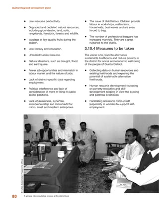 Low resource productivity.
Degraded and depleted natural resources,
including groundwater, land, soils,
rangelands, livestock, forests and wildlife.
Wastage of low quality fruits during the
season.
Low literacy and education.
Unskilled human resource.
Natural disasters, such as drought, flood
and earthquake.
Fewer job opportunities and mismatch in
labour market and the nature of jobs.
Lack of district-specific data regarding
employment.
Political interference and lack of
consideration of merit in filling in public
sector positions.
Lack of awareness, expertise,
entrepreneurship and microcredit for
micro, small and medium enterprises.
The issue of child labour. Children provide
labour in workshops, restaurants,
households, businesses and are even
forced to beg.
The number of professional beggars has
increased manifold. They are a great
nuisance to the public.
3.10.4 Measures to be taken
The vision is to promote alternative
sustainable livelihoods and reduce poverty in
the district for social and economic well-being
of the people of Quetta District.
Collecting data on human resources and
existing livelihoods and exploring the
potential of sustainable alternative
livelihoods.
Human resource development focussing
on poverty-reduction and skill-
development keeping in view the existing
and potential livelihoods.
Facilitating access to micro-credit
(especially to women) to support self-
employment.
80
Quetta Integrated Development Vision
A glimpse into consultative process at the district level
QIUCN,BalochistanProgrammeOffice
 