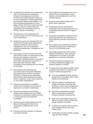Supporting the existing micro enterprises,
such as handicrafts and woodwork,
through technological and economic
incentives and supporting the setting up
of micro enterprises, including agriculture
and livestock-related value addition, e.g.,
food processing (preparation of jams,
jellies, pickles at home for local and other
markets, using low quality fruits and
vegetables), and handicrafts (such as
knitting, sewing, embroidery).
Providing the micro enterprises with
access to state-of-the-art technology and
local modifications.
Supporting community development and
involvement through social organisation,
capacity building for planning and
management, joint and cooperative
enterprise development, management and
marketing.
Encouraging women through incentives
and training to take up commercial poultry
farming, bee-keeping, sericulture,
handicrafts, adopting careers in education
and health-care sectors and garment or
pharmaceutical factories; these
occupations have potential but are lacking
in the district.
Documenting and disseminating
successful local and outside examples,
and supporting the district successful
initiatives in scaling up and replicating
best practices demonstrated by private
sector companies, public sector agencies
or civil society organisations.
Providing opportunities to selected
trainers from receptive communities for
exposure to successful experiences.
Promoting awareness and business
details of the potential micro and SMEs
including the sustainable livelihood based
on local resources and traditional
knowledge.
Developing and implementing a Human
Resource Development Plan and a
Sustainable Livelihood Plan for the
district.
Providing training to farmers in livestock
and poultry farming.
Encouraging the processing and use of
various local raw materials for value
addition; and facilitating links with the
outside markets.
Ensuring merit-based employment in
public sector agencies.
Providing economic incentives for
sustainable use of natural resources, e.g.,
technology-intensive efficient irrigation
systems.
Promoting sustainable collection of wild
plants and products and cultivation of
local medicinal, aromatic and economic
plants.
Encouraging and supporting production,
processing, grading and marketing of
honey on a commercial scale.
Launching programmes like Khushhal
Pakistan Programme, after necessary
modifications in the light of the past
experience, to enhance livelihoods.
Revival of previous arrangement of
confining professional beggars and
destitute people to a facility.
The potential of the following SMEs will be
explored in the district to introduce and
support livelihood programmes:
Fruit and vegetable grading, packing,
preservation, processing, other value
addition and marketing.
Efficient irrigation techniques and
related technology, including land-
levelling, on farm water management,
drip/bubbler and sprinkler irrigation.
Agriculture engineering including
repair of agricultural machinery
including tubewell machinery etc.
Solar, wind and biogas energy, fuel-
efficient cooking, heating stoves and
cheap insulation of houses.
Livestock and poultry feed including
urea molasses blocks and urea-
treated straw.
Handicrafts including woollen carpets,
rugs and other articles. 81
Quetta Integrated Development Vision
 