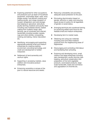 Exploring potential for other occupations
and products such as repair of household
equipment, automobile repair; solar, wind,
biogas energy; fuel efficient cooking and
heating stoves, and cheap insulation of
houses; refrigeration and cold storage;
bee-keeping or apiculture; sericulture;
poultry farming; livestock and poultry feed
including urea molasses blocks; basket
making from mulberry twigs; dairy
farming; use of computers and internet;
handicrafts including woollen carpets,
rugs and other articles; composting;
cooking and baking, interior decoration
etc.
Identifying, encouraging and supporting
appropriate potential small and medium
enterprises by creating enabling
environment, providing technology, and
credit and development of skilled
manpower.
Settlement of land-ownership and
usufruct rights.
Supporting in accessing markets, value
addition and innovative product
enterprises.
Enhancing ownership or access of the
poor to natural resources and assets.
Reducing vulnerability and providing
adequate social protection to the poor.
Eliminating discrimination based on
gender, ethnicity or caste; and ensuring
equal access to justice for all regardless
of gender or social status.
Arranging technical and vocational training
for producing skilled work force for the
feasible small and medium enterprises.
Developing farm to market roads.
Obtaining and using raw materials
including wool and other livestock
products from the neighbouring areas of
Afghanistan.
Discouraging and controlling child labour
and facilitating their schooling.
Exploring and developing micro, small,
medium and large enterprises including
dairy development, poultry farming, bee-
keeping, sericulture, preservation and
preparation of fruit and vegetable
products, wool-based products, large-
scale handicrafts, trade and commerce
and upgradation of chromite etc.
82
Quetta Integrated Development Vision
 