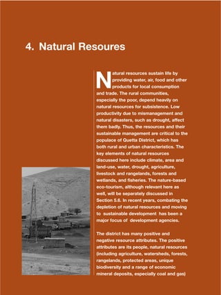 83
Dera Ismail Khan Integrated Development Vision
4. Natural Resoures
N
atural resources sustain life by
providing water, air, food and other
products for local consumption
and trade. The rural communities,
especially the poor, depend heavily on
natural resources for subsistence. Low
productivity due to mismanagement and
natural disasters, such as drought, affect
them badly. Thus, the resources and their
sustainable management are critical to the
populace of Quetta District, which has
both rural and urban characteristics. The
key elements of natural resources
discussed here include climate, area and
land-use, water, drought, agriculture,
livestock and rangelands, forests and
wetlands, and fisheries. The nature-based
eco-tourism, although relevant here as
well, will be separately discussed in
Section 5.6. In recent years, combating the
depletion of natural resources and moving
to sustainable development has been a
major focus of development agencies.
The district has many positive and
negative resource attributes. The positive
attributes are its people, natural resources
(including agriculture, watersheds, forests,
rangelands, protected areas, unique
biodiversity and a range of economic
mineral deposits, especially coal and gas)
 