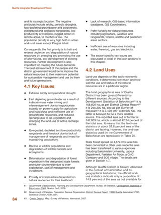 and its strategic location. The negative
attributes include aridity, periodic droughts,
fast depleting groundwater and biodiversity,
overgrazed and degraded rangelands, low
productivity of livestock, rugged terrain in
remote areas, to mention a few. The
population density is very high both in urban
and rural areas except Panjpai tehsil.
Consequently, the first priority is to halt and
reverse depletion and degradation of natural
resources by arranging and promoting the use
of alternatives, and development of existing
resources. Further development is also
important for meeting the future demands.
The best achievement of the people and the
district government would be to improve the
natural resources to their maximum potential
for sustainable management and use by them
and future generations.
4.1 Key Issues
Extreme aridity and periodical drought.
Fast depleting groundwater as a result of
indiscriminate water mining and
mismanagement due to inappropriate
subsidy on power supply for agriculture
and injudicious and inefficient use of
groundwater resources, and reduced
recharge due to de-vegetation and
changing the land-use of active recharge
zones.
Overgrazed, depleted and low-productivity
rangelands and livestock due to lack of
management of rangelands and invest for
maintaining productivity.
Decline in wildlife populations and
degradation of wildlife habitats and
ecosystems.
Deforestation and degradation of forest
vegetation in the designated state forests
and outer countryside due to over-
exploitation, lack of management and
investment.
Poverty of communities dependent on
natural resources for their livelihood.
Lack of research, GIS-based information
databases, GIS Coordinators.
Paltry funding for natural resources
including agriculture, livestock and
rangelands, forests, wildlife and protected
areas sectors.
Inefficient use of resources including
water, firewood, gas and electricity.
The sector-specific key issues are
discussed in detail in the later sections in
this chapter.
4.2 Land Uses
Land-use depends on the socio-economic
conditions. It determines how much and how
well the use and status of the natural
resources are in a particular region.
The total geographical area of Quetta
District has been given differently by
different sources. According to the
Development Statistics of Balochistan61 it is
168,800 ha, as per District Census Report62
it is 265,300 ha, and as per Survey of
Pakistan63 it is 3,499 km2 (349,900 ha). The
latter is believed to be a more reliable
source. The reported area out of former is
147,803 ha, which is almost 42.24 percent of
the total area. It means that the land-use
statistics of about 57.8 percent area of the
district are lacking. However, the land-use
statistics used by the Government of
Balochistan are reproduced in Table 25.
State forest spread on 4,872.3 ha area has
been converted to other uses since the area
has been transferred to various agencies
including Balochistan University, Labour
Department, Pakistan Air Force, a CNG
Company and SOS village. The details are
given in Section 4.7.
Although Quetta District is heavily urbanised
in the context of Balochistan and its
geographical limitations, the official land-
use statistics indicate only a proportion of
14.8 percent of the area as not available for
84
Quetta Integrated Development Vision
61 Government of Balochistan. Planning and Development Department. Bureau of Statistics. Development Statistics of
Balochistan 2009. Quetta: GoB, 2009.
62 Government of Pakistan. Population Census Organization. District Census Report (1998) Quetta. Islamabad: PCO,
Statistics Division, GoP, 2001.
63 Quetta District. Map. Survey of Pakistan, Islamabad, 2007.
 