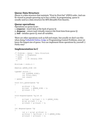 Queue Data Structure
Queue is a data structure that maintain "First In First Out" (FIFO) order. And can
be viewed as people queueing up to buy a ticket. In programming, queue is
usually used as a data structure for BFS (Breadth First Search).

Queue operations
Operations on queue Q are :
1. enqueue - insert item at the back of queue Q
2. dequeue - return (and virtually remove) the front item from queue Q
3. init - intialize queue Q, reset all variables.

There are other operations such as full and empty, but usually we don't use this
when doing Valladolid Online Judge or Programming Contest Problems, since we
know the largest size of queue. You can implement those operations by yourself :)
Fairly easy!

Implementation in C
/* Problem   :   Queue - Data Structure
 * Author    :   Stephanus
 * Lang.     :   C
 * Date      :   20 January 2004
 */

#include < stdio.h >

#define QUEUE_SIZE 100

typedef struct {
        int q[QUEUE_SIZE];
        int first,last;
        int count;
} queue;

void init_queue(queue *q)
{
        q->first = 0;
        q->last = QUEUE_SIZE - 1;
        q->count = 0;
}

void enqueue(queue *q,int x)
{
        q->last = (q->last + 1) % QUEUE_SIZE;
        q->q[ q->last ] = x;
        q->count = q->count + 1;
}

int dequeue(queue *q)
{
        int x = q->q[ q->first ];
        q->first = (q->first + 1) % QUEUE_SIZE;
        q->count = q->count - 1;
 