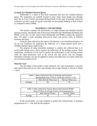 This paper appears in the Proceedings of the Sixth Youth Science Conference, 2000, Ministry of Education, Singapore.

Example of a Multiple-Channels Queue
McDonalds is a chain of fast food restaurants that uses the multiple-channels
queue. The restaurants are centrally located in areas where many people pass through
daily like in Town Centres and around Orchard Road. In this type of queuing system the
customers can feel a sense of “speed” when they see less people standing in front of them
as compared to that in POSB.
MATERIALS AND METHODS
This project evaluates the performance of single-channel and multiple-channels
queuing systems, specifically that of fast food restaurants like McDonalds and banks like
POSB. To do this, we first went to both McDonalds and POSB to collect the statistical
data. We spent a week recording inter-arrival times and service times at different
locations and times.
Using the data collected as the input to the discrete-event simulation program, we
set up two simulators for predicting the behaviour of a single-channel queue and a
multiple-channels queue respectively.
The purpose of using simulation technique to analyze the collected data is to
avoid costly design errors, and to analyze the behaviours of the existing systems. More
importantly, simulation can be used to predict the performance of the existing system
when the input parameters such as the arrival rate and service rate are changed.
Simulation technique can also be applied to analyze the behaviours of system which has
not even been created yet [2].
Materials Used
The first phase of this project is data collection. We used stopwatches to time the
inter-arrival time and service time, and calculate the average timings as shown in Tables
1 and 2.
Table 1: Data collected at Choa Chu Kang and Clementi
MacDonalds from 15:30 to 16:30 and 10:30 to 11:30
Inter-Arrival Time (sec)
Service Time (sec)
Average
48
70

Table 2: Data collected at Taman Warna and Clementi POSB
from 15:30 to 16:30 and 15:10 to 16:10 respectively
Inter-Arrival Time/s
Service Time/s
Average
30
130
In the second phase, we used computer to analyze the collected data. A simulator
programmed in C++ was used for this purpose.

 