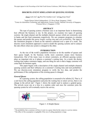 This paper appears in the Proceedings of the Sixth Youth Science Conference, 2000, Ministry of Education, Singapore.

DISCRETE–EVENT SIMULATION OF QUEUING SYSTEMS
Zhang Laifu Joel1 , Ng Wen Wei Jonathan Louis 1 and Tay Seng Chuan2
1

2

Anglo-Chinese School (Independent), 121 Dover Road, Singapore 119643.
Centre for Information Technology and Applications, Science Faculty, National University of Singapore,
3 Science Drive 2, Singapore 117543.

ABSTRACT
The type of queuing system a business uses is an important factor in determining
how efficient the business is run. In this project, we examine two types of queuing
systems: the single-channel and the multiple-channels queues which are commonly seen
in banks and fast food restaurants respectively. We use computer programs to simulate
the queues and predict the queue length, waiting time and wait probability. The input to
the simulation program is based on the statistics collected over a span of a week. The
discrete–event simulation approach is used to model the queuing systems and to analyze
the side effects when one system is changed to the other.
INTRODUCTION
As the size of the world’s population increases so do the number of queues and
their queue length. In the business world, more customers means more business
transactions. Out of the many ways to attract customers, an efficient queuing system
plays an important role as it reduces a customer’s waiting time. As a result, the shorter
waiting time makes customers happy, and one thing for sure is that a happy customer will
come back for business again.
This paper begins with a description of the single-channel and multiple-channels
queuing systems and their influence on a customer’s waiting time and wait probability1 .
We use discrete-event simulation program to verify the live data, and predict the
performance if the configuration of the existing queue is changed.
General Queue
In a queuing system, the calling population is assumed to be infinite [1]. That is, if
a unit leaves the calling population and joins the waiting line or enters service, there is no
change in the arrival rate 2 . Figure 1 shows the model used to analyze a general queue.
The arrivals occur one at a time in a random order and once the customer joins the
queuing system he will eventually receive the service.

Server
Waiting Line

Figure 1: A Simple Queue
1
2

The probability that a customer will have to join in a queue when he/she comes to a service station.
The effect of this assumption is negligible if the size of calling population is large.

 