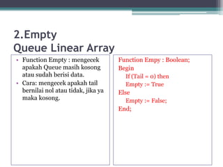 2.Empty
Queue Linear Array
• Function Empty : mengecek
apakah Queue masih kosong
atau sudah berisi data.
• Cara: mengecek apakah tail
bernilai nol atau tidak, jika ya
maka kosong.
Function Empy : Boolean;
Begin
If (Tail = 0) then
Empty := True
Else
Empty := False;
End;
 