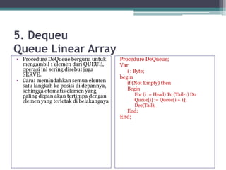 5. Dequeu
Queue Linear Array
• Procedure DeQueue berguna untuk
mengambil 1 elemen dari QUEUE,
operasi ini sering disebut juga
SERVE.
• Cara: memindahkan semua elemen
satu langkah ke posisi di depannya,
sehingga otomatis elemen yang
paling depan akan tertimpa dengan
elemen yang terletak di belakangnya
Procedure DeQueue;
Var
i : Byte;
begin
if (Not Empty) then
Begin
For (i := Head) To (Tail-1) Do
Queue[i] := Queue[i + 1];
Dec(Tail);
End;
End;
 