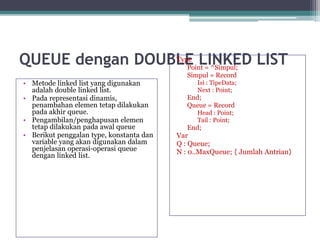 QUEUE dengan DOUBLE LINKED LIST
• Metode linked list yang digunakan
adalah double linked list.
• Pada representasi dinamis,
penambahan elemen tetap dilakukan
pada akhir queue.
• Pengambilan/penghapusan elemen
tetap dilakukan pada awal queue
• Berikut penggalan type, konstanta dan
variable yang akan digunakan dalam
penjelasan operasi-operasi queue
dengan linked list.
Type
Point = ^Simpul;
Simpul = Record
Isi : TipeData;
Next : Point;
End;
Queue = Record
Head : Point;
Tail : Point;
End;
Var
Q : Queue;
N : 0..MaxQueue; { Jumlah Antrian}
 
