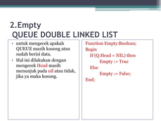 2.Empty
QUEUE DOUBLE LINKED LIST
• untuk mengecek apakah
QUEUE masih kosong atau
sudah berisi data.
• Hal ini dilakukan dengan
mengecek Head masih
menunjuk pada nil atau tidak,
jika ya maka kosong.
Function Empty:Boolean;
Begin
If (Q.Head = NIL) then
Empty := True
Else
Empty := False;
End;
 