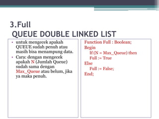 3.Full
QUEUE DOUBLE LINKED LIST
• untuk mengecek apakah
QUEUE sudah penuh atau
masih bisa menampung data.
• Cara: dengan mengecek
apakah N (Jumlah Queue)
sudah sama dengan
Max_Queue atau belum, jika
ya maka penuh.
Function Full : Boolean;
Begin
If (N = Max_Queue) then
Full := True
Else
Full := False;
End;
 
