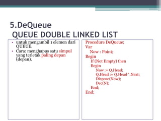 5.DeQueue
QUEUE DOUBLE LINKED LIST
• untuk mengambil 1 elemen dari
QUEUE.
• Cara: menghapus satu simpul
yang terletak paling depan
(depan).
Procedure DeQueue;
Var
Now : Point;
Begin
If (Not Empty) then
Begin
Now := Q.Head;
Q.Head := Q.Head^.Next;
Dispose(Now);
Dec(N);
End;
End;
 