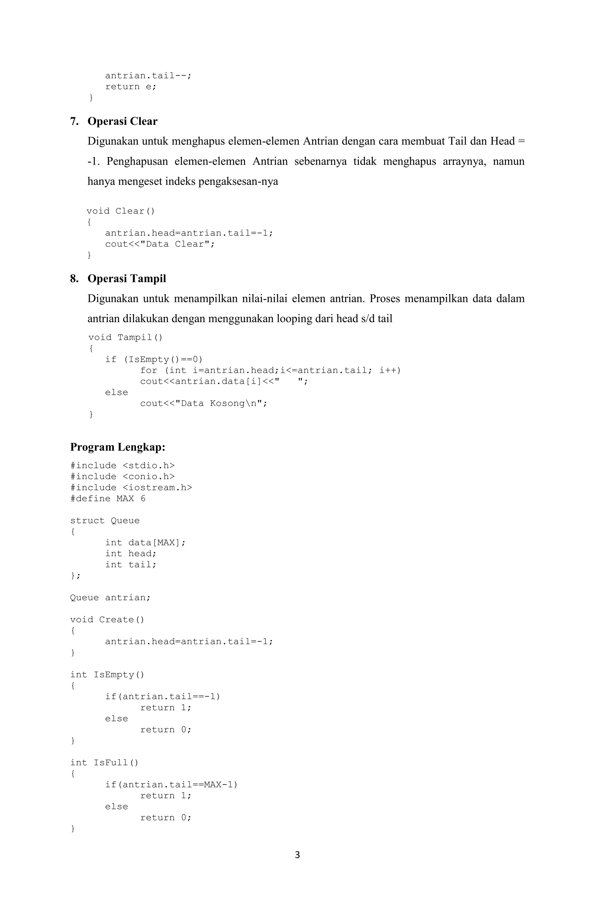 3 
antrian.tail--; 
return e; 
} 
7. Operasi Clear 
Digunakan untuk menghapus elemen-elemen Antrian dengan cara membuat Tail dan Head = -1. Penghapusan elemen-elemen Antrian sebenarnya tidak menghapus arraynya, namun hanya mengeset indeks pengaksesan-nya 
void Clear() 
{ 
antrian.head=antrian.tail=-1; 
cout<<"Data Clear"; 
} 
8. Operasi Tampil 
Digunakan untuk menampilkan nilai-nilai elemen antrian. Proses menampilkan data dalam antrian dilakukan dengan menggunakan looping dari head s/d tail 
void Tampil() 
{ 
if (IsEmpty()==0) 
for (int i=antrian.head;i<=antrian.tail; i++) 
cout<<antrian.data[i]<<" "; 
else 
cout<<"Data Kosongn"; 
} 
Program Lengkap: 
#include <stdio.h> 
#include <conio.h> 
#include <iostream.h> 
#define MAX 6 
struct Queue 
{ 
int data[MAX]; 
int head; 
int tail; 
}; 
Queue antrian; 
void Create() 
{ 
antrian.head=antrian.tail=-1; 
} 
int IsEmpty() 
{ 
if(antrian.tail==-1) 
return 1; 
else 
return 0; 
} 
int IsFull() 
{ 
if(antrian.tail==MAX-1) 
return 1; 
else 
return 0; 
}  