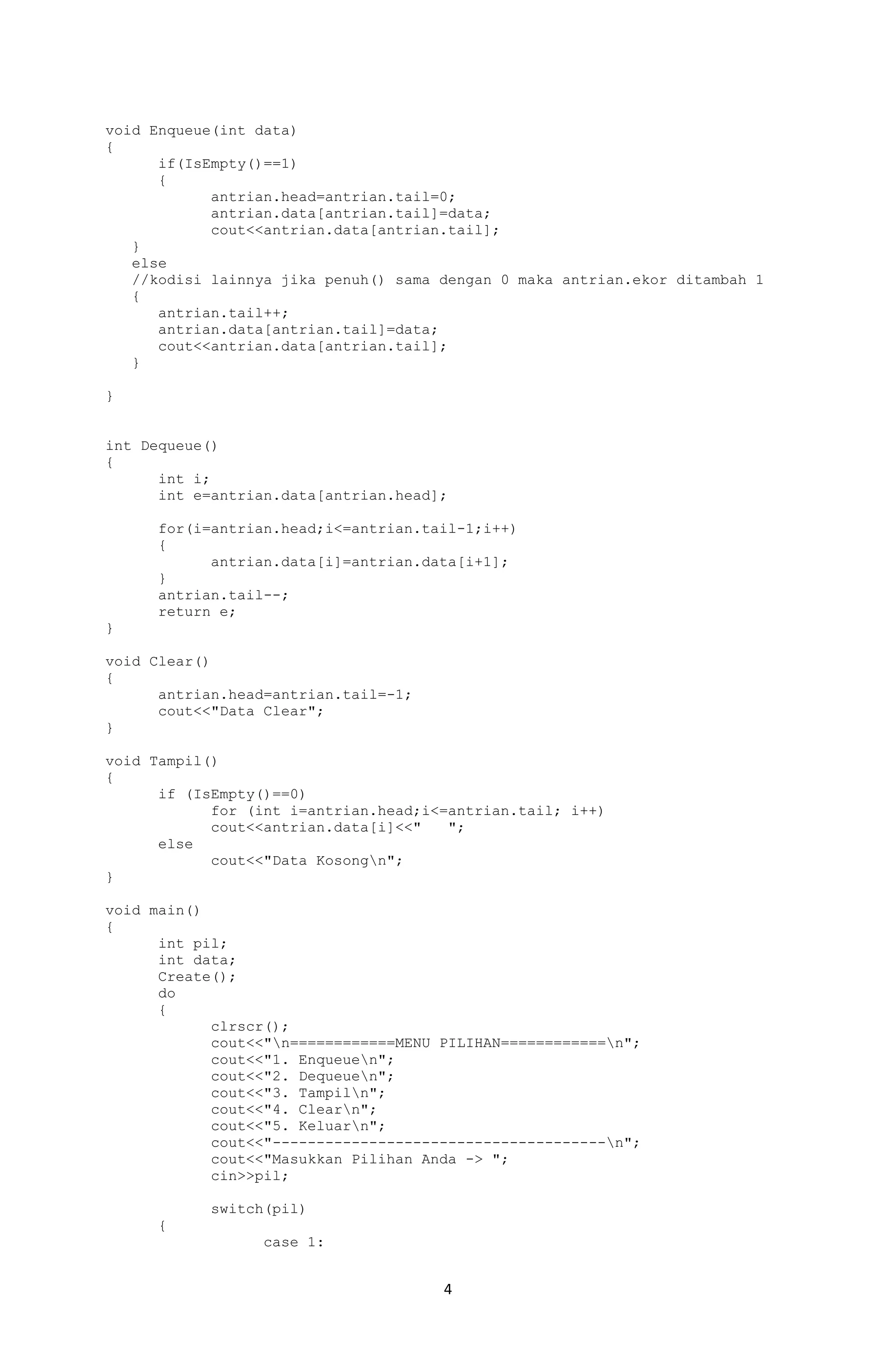 4 
void Enqueue(int data) 
{ 
if(IsEmpty()==1) 
{ 
antrian.head=antrian.tail=0; 
antrian.data[antrian.tail]=data; 
cout<<antrian.data[antrian.tail]; 
} 
else 
//kodisi lainnya jika penuh() sama dengan 0 maka antrian.ekor ditambah 1 
{ 
antrian.tail++; 
antrian.data[antrian.tail]=data; 
cout<<antrian.data[antrian.tail]; 
} 
} 
int Dequeue() 
{ 
int i; 
int e=antrian.data[antrian.head]; 
for(i=antrian.head;i<=antrian.tail-1;i++) 
{ 
antrian.data[i]=antrian.data[i+1]; 
} 
antrian.tail--; 
return e; 
} 
void Clear() 
{ 
antrian.head=antrian.tail=-1; 
cout<<"Data Clear"; 
} 
void Tampil() 
{ 
if (IsEmpty()==0) 
for (int i=antrian.head;i<=antrian.tail; i++) 
cout<<antrian.data[i]<<" "; 
else 
cout<<"Data Kosongn"; 
} 
void main() 
{ 
int pil; 
int data; 
Create(); 
do 
{ 
clrscr(); 
cout<<"n============MENU PILIHAN============n"; 
cout<<"1. Enqueuen"; 
cout<<"2. Dequeuen"; 
cout<<"3. Tampiln"; 
cout<<"4. Clearn"; 
cout<<"5. Keluarn"; 
cout<<"--------------------------------------n"; 
cout<<"Masukkan Pilihan Anda -> "; 
cin>>pil; 
switch(pil) 
{ 
case 1:  