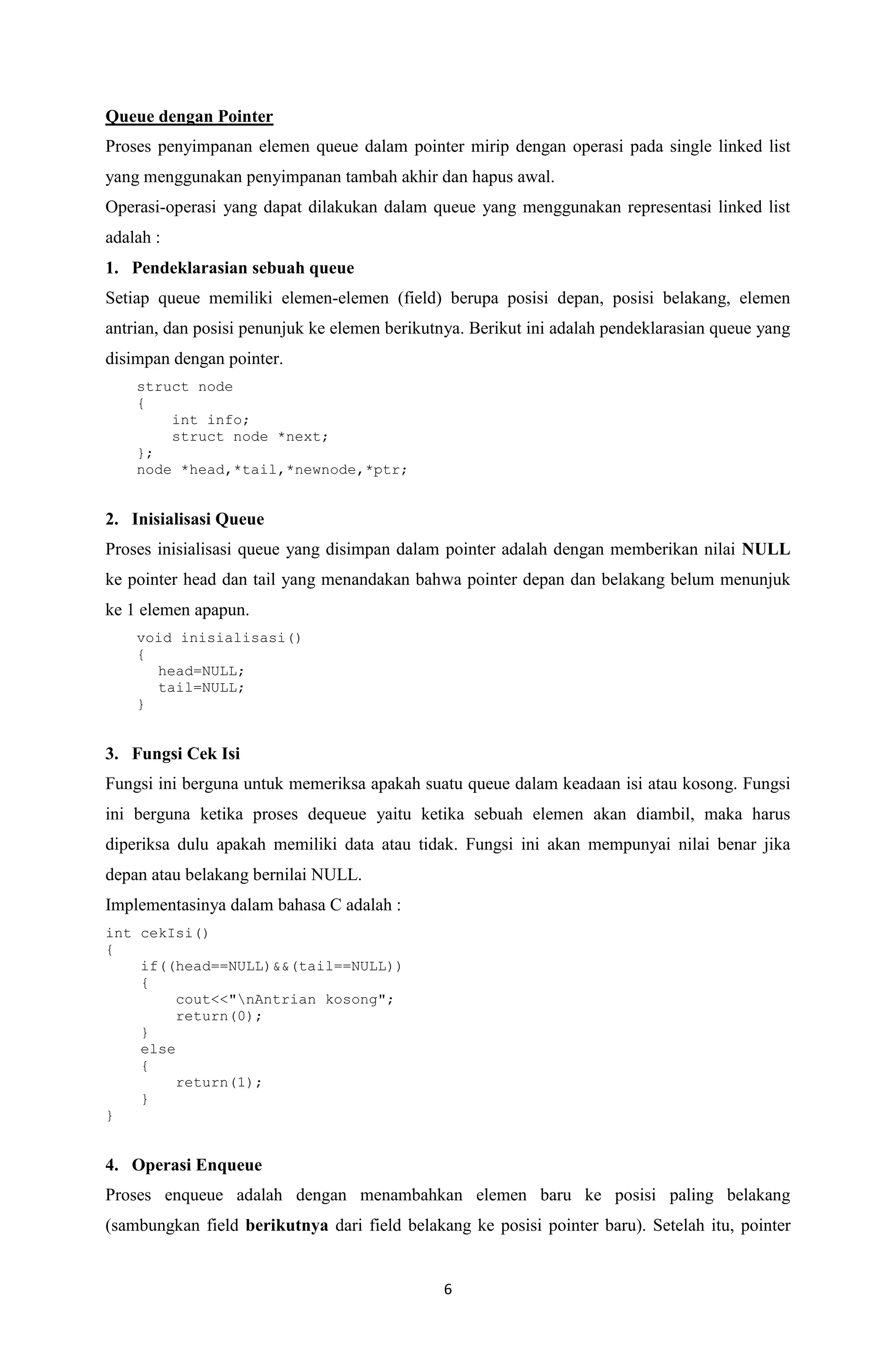 6 
Queue dengan Pointer 
Proses penyimpanan elemen queue dalam pointer mirip dengan operasi pada single linked list yang menggunakan penyimpanan tambah akhir dan hapus awal. 
Operasi-operasi yang dapat dilakukan dalam queue yang menggunakan representasi linked list adalah : 
1. Pendeklarasian sebuah queue 
Setiap queue memiliki elemen-elemen (field) berupa posisi depan, posisi belakang, elemen antrian, dan posisi penunjuk ke elemen berikutnya. Berikut ini adalah pendeklarasian queue yang disimpan dengan pointer. 
struct node 
{ 
int info; 
struct node *next; 
}; 
node *head,*tail,*newnode,*ptr; 
2. Inisialisasi Queue 
Proses inisialisasi queue yang disimpan dalam pointer adalah dengan memberikan nilai NULL ke pointer head dan tail yang menandakan bahwa pointer depan dan belakang belum menunjuk ke 1 elemen apapun. 
void inisialisasi() 
{ 
head=NULL; 
tail=NULL; 
} 
3. Fungsi Cek Isi 
Fungsi ini berguna untuk memeriksa apakah suatu queue dalam keadaan isi atau kosong. Fungsi ini berguna ketika proses dequeue yaitu ketika sebuah elemen akan diambil, maka harus diperiksa dulu apakah memiliki data atau tidak. Fungsi ini akan mempunyai nilai benar jika depan atau belakang bernilai NULL. 
Implementasinya dalam bahasa C adalah : 
int cekIsi() 
{ 
if((head==NULL)&&(tail==NULL)) 
{ 
cout<<"nAntrian kosong"; 
return(0); 
} 
else 
{ 
return(1); 
} 
} 
4. Operasi Enqueue 
Proses enqueue adalah dengan menambahkan elemen baru ke posisi paling belakang (sambungkan field berikutnya dari field belakang ke posisi pointer baru). Setelah itu, pointer  