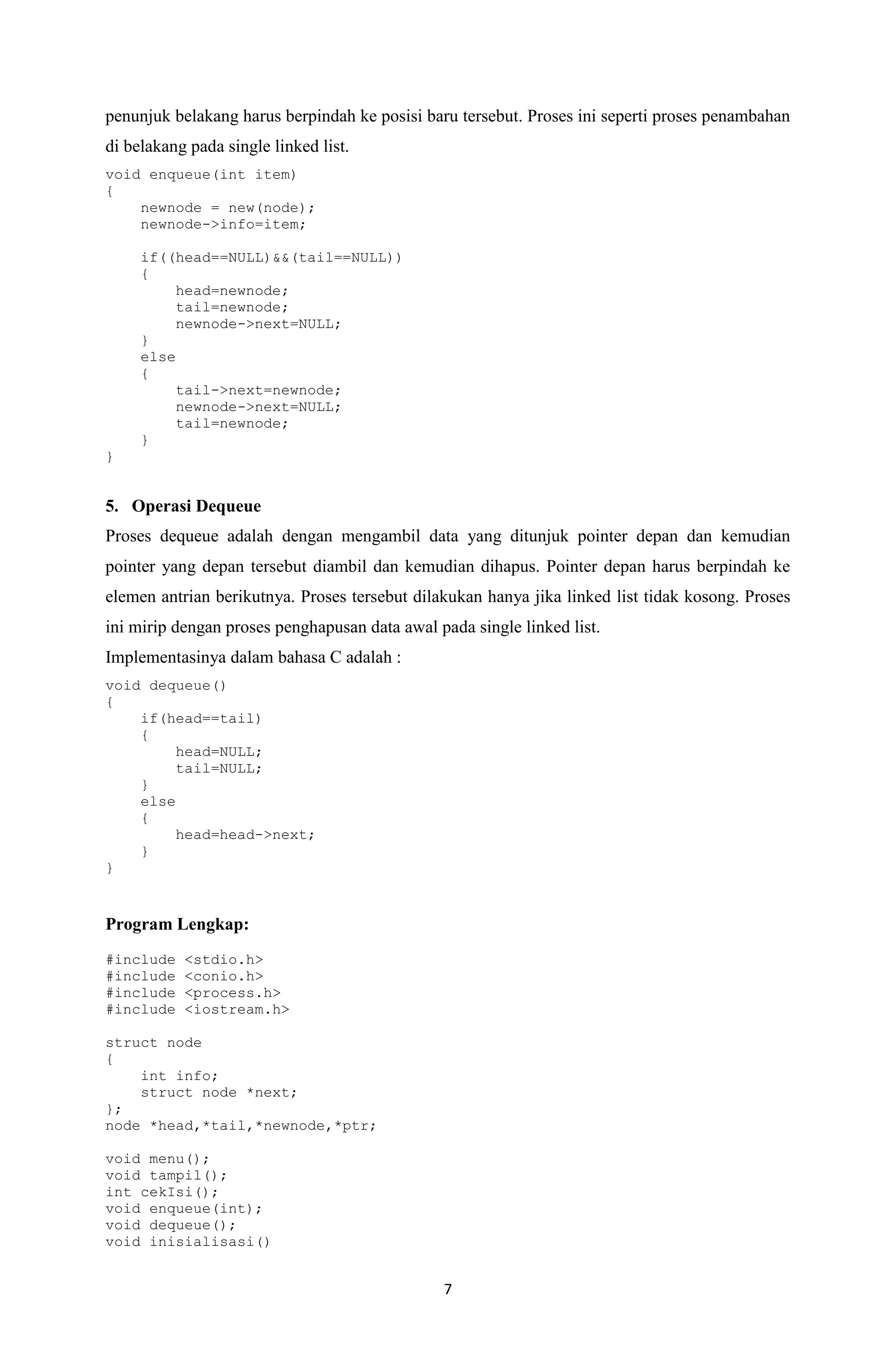 7 
penunjuk belakang harus berpindah ke posisi baru tersebut. Proses ini seperti proses penambahan di belakang pada single linked list. 
void enqueue(int item) 
{ 
newnode = new(node); 
newnode->info=item; 
if((head==NULL)&&(tail==NULL)) 
{ 
head=newnode; 
tail=newnode; 
newnode->next=NULL; 
} 
else 
{ 
tail->next=newnode; 
newnode->next=NULL; 
tail=newnode; 
} 
} 
5. Operasi Dequeue 
Proses dequeue adalah dengan mengambil data yang ditunjuk pointer depan dan kemudian pointer yang depan tersebut diambil dan kemudian dihapus. Pointer depan harus berpindah ke elemen antrian berikutnya. Proses tersebut dilakukan hanya jika linked list tidak kosong. Proses ini mirip dengan proses penghapusan data awal pada single linked list. 
Implementasinya dalam bahasa C adalah : 
void dequeue() 
{ 
if(head==tail) 
{ 
head=NULL; 
tail=NULL; 
} 
else 
{ 
head=head->next; 
} 
} 
Program Lengkap: 
#include <stdio.h> 
#include <conio.h> 
#include <process.h> 
#include <iostream.h> 
struct node 
{ 
int info; 
struct node *next; 
}; 
node *head,*tail,*newnode,*ptr; 
void menu(); 
void tampil(); 
int cekIsi(); 
void enqueue(int); 
void dequeue(); 
void inisialisasi()  