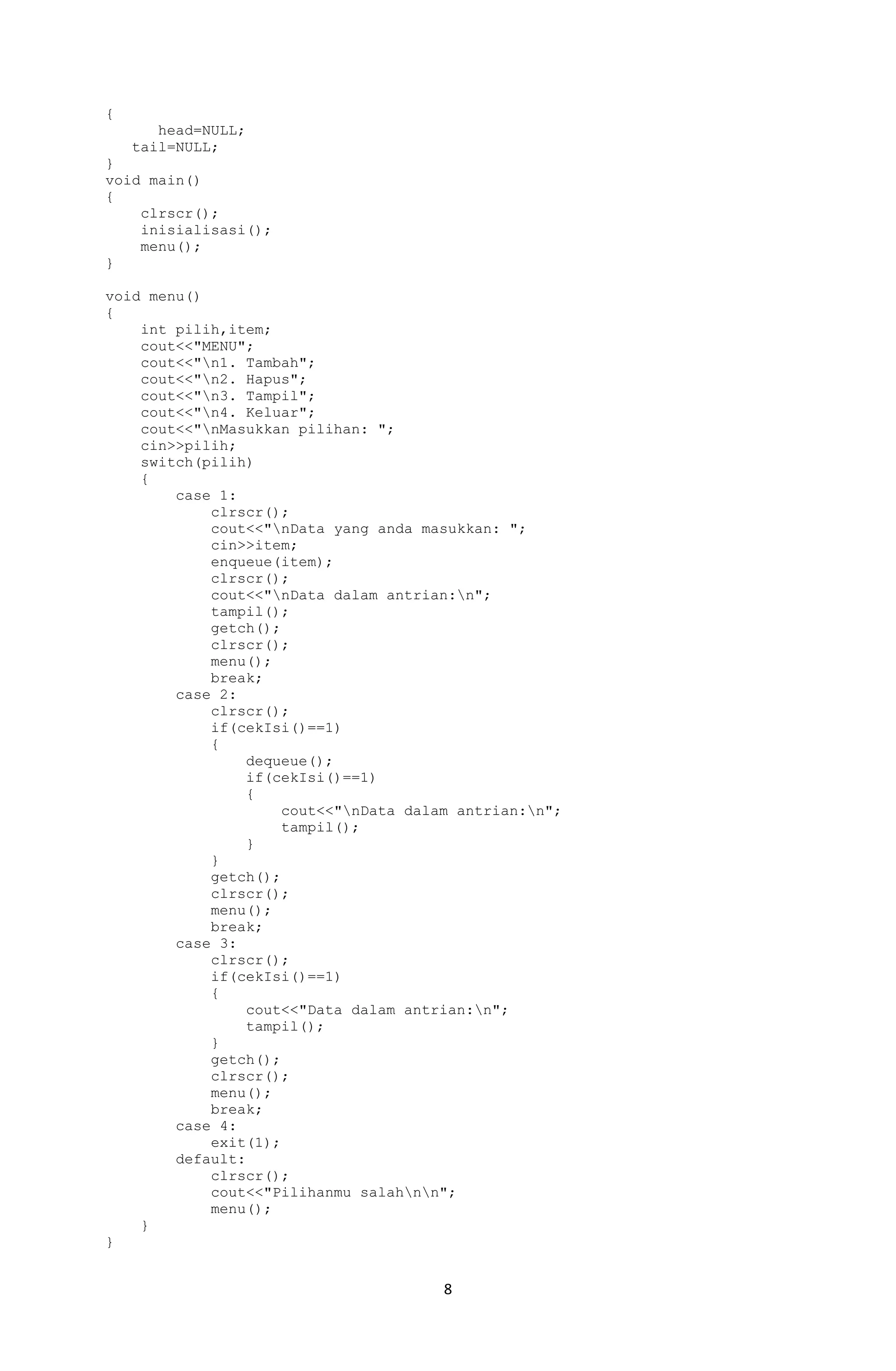 8 
{ 
head=NULL; 
tail=NULL; 
} 
void main() 
{ 
clrscr(); 
inisialisasi(); 
menu(); 
} 
void menu() 
{ 
int pilih,item; 
cout<<"MENU"; 
cout<<"n1. Tambah"; 
cout<<"n2. Hapus"; 
cout<<"n3. Tampil"; 
cout<<"n4. Keluar"; 
cout<<"nMasukkan pilihan: "; 
cin>>pilih; 
switch(pilih) 
{ 
case 1: 
clrscr(); 
cout<<"nData yang anda masukkan: "; 
cin>>item; 
enqueue(item); 
clrscr(); 
cout<<"nData dalam antrian:n"; 
tampil(); 
getch(); 
clrscr(); 
menu(); 
break; 
case 2: 
clrscr(); 
if(cekIsi()==1) 
{ 
dequeue(); 
if(cekIsi()==1) 
{ 
cout<<"nData dalam antrian:n"; 
tampil(); 
} 
} 
getch(); 
clrscr(); 
menu(); 
break; 
case 3: 
clrscr(); 
if(cekIsi()==1) 
{ 
cout<<"Data dalam antrian:n"; 
tampil(); 
} 
getch(); 
clrscr(); 
menu(); 
break; 
case 4: 
exit(1); 
default: 
clrscr(); 
cout<<"Pilihanmu salahnn"; 
menu(); 
} 
}  