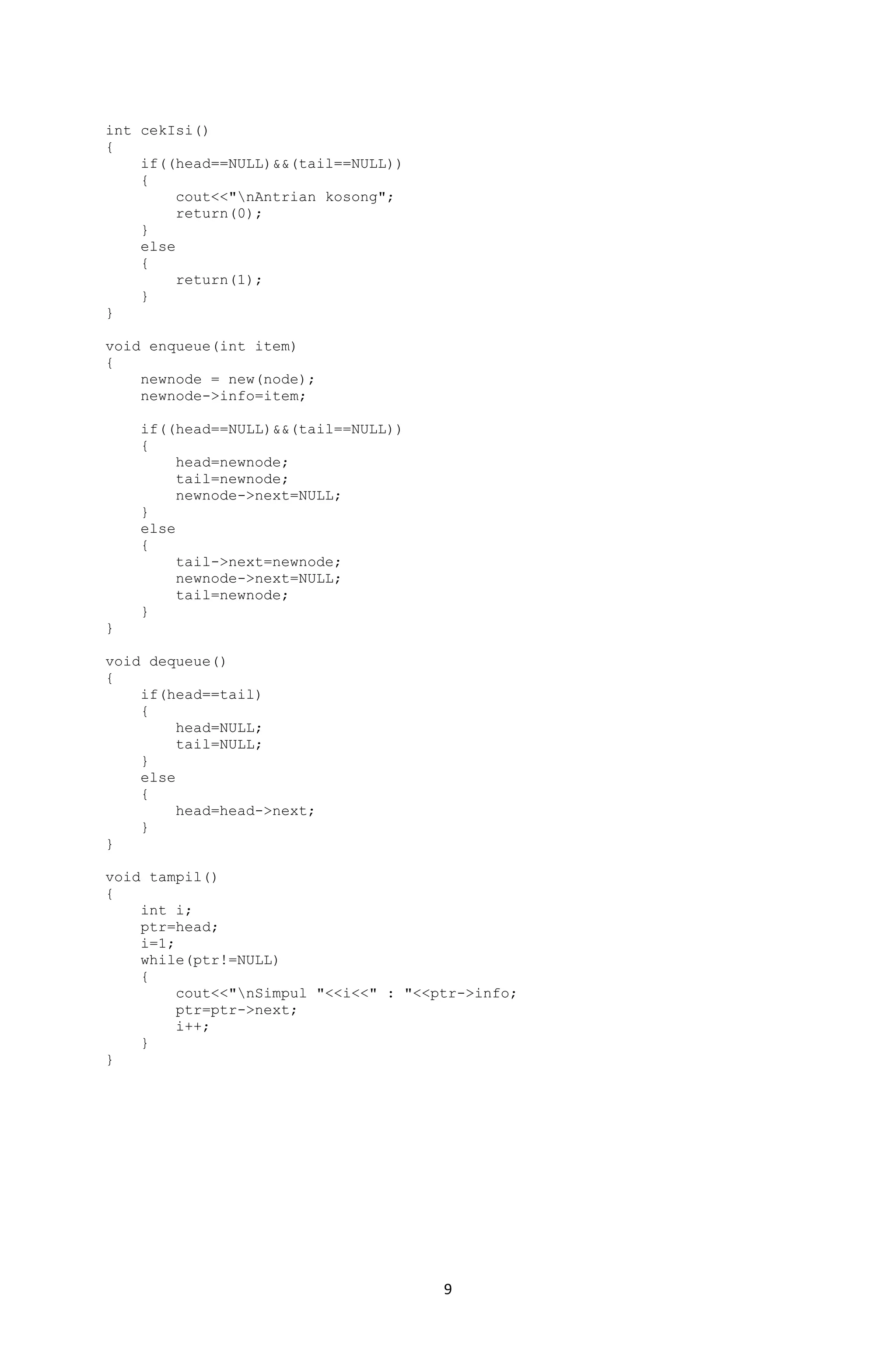 9 
int cekIsi() 
{ 
if((head==NULL)&&(tail==NULL)) 
{ 
cout<<"nAntrian kosong"; 
return(0); 
} 
else 
{ 
return(1); 
} 
} 
void enqueue(int item) 
{ 
newnode = new(node); 
newnode->info=item; 
if((head==NULL)&&(tail==NULL)) 
{ 
head=newnode; 
tail=newnode; 
newnode->next=NULL; 
} 
else 
{ 
tail->next=newnode; 
newnode->next=NULL; 
tail=newnode; 
} 
} 
void dequeue() 
{ 
if(head==tail) 
{ 
head=NULL; 
tail=NULL; 
} 
else 
{ 
head=head->next; 
} 
} 
void tampil() 
{ 
int i; 
ptr=head; 
i=1; 
while(ptr!=NULL) 
{ 
cout<<"nSimpul "<<i<<" : "<<ptr->info; 
ptr=ptr->next; 
i++; 
} 
} 