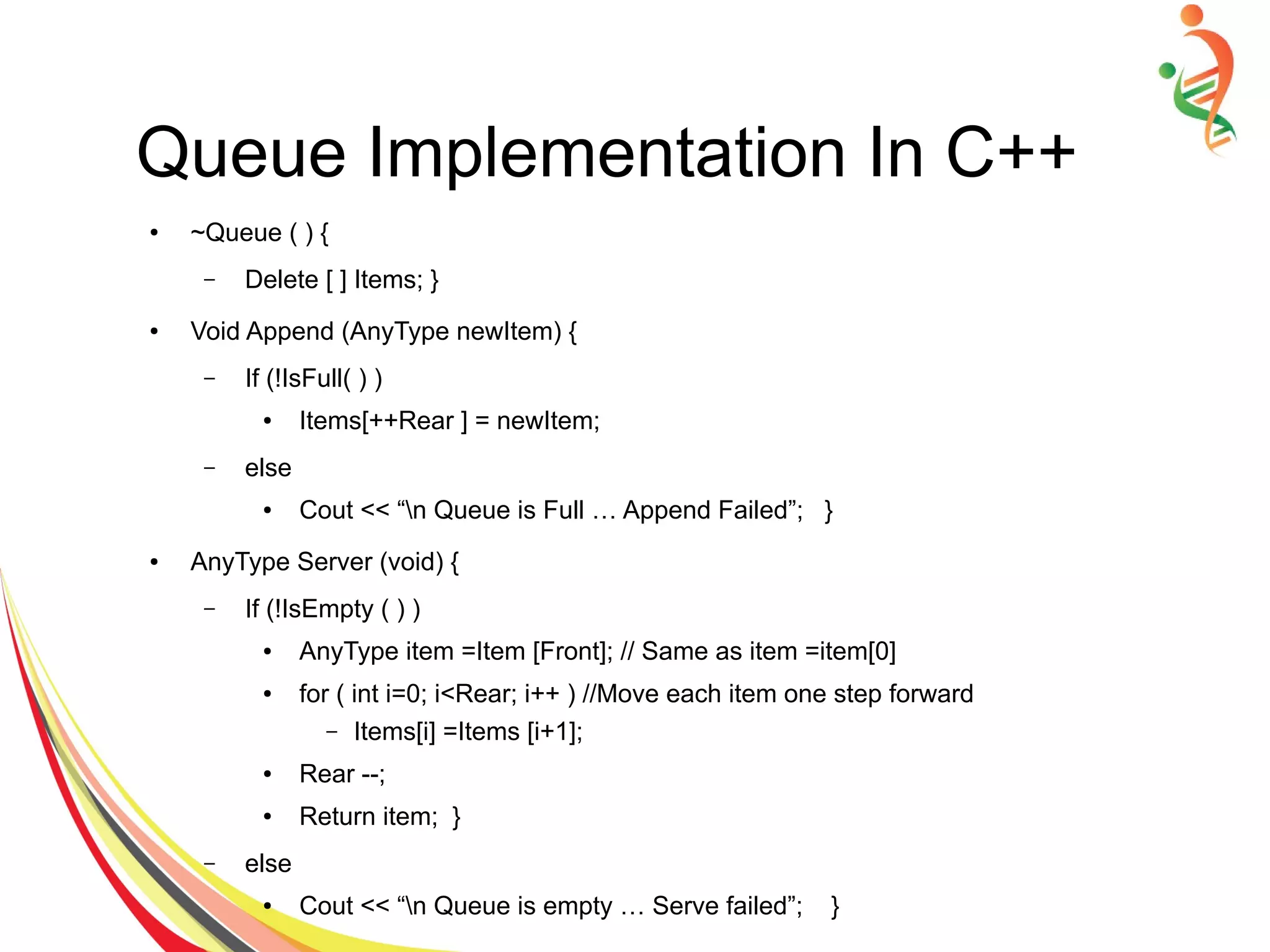 Queue Implementation In C++
● ~Queue ( ) {
– Delete [ ] Items; }
● Void Append (AnyType newItem) {
– If (!IsFull( ) )
● Items[++Rear ] = newItem;
– else
● Cout << “n Queue is Full … Append Failed”; }
● AnyType Server (void) {
– If (!IsEmpty ( ) )
● AnyType item =Item [Front]; // Same as item =item[0]
● for ( int i=0; i<Rear; i++ ) //Move each item one step forward
– Items[i] =Items [i+1];
● Rear --;
● Return item; }
– else
● Cout << “n Queue is empty … Serve failed”; }
 