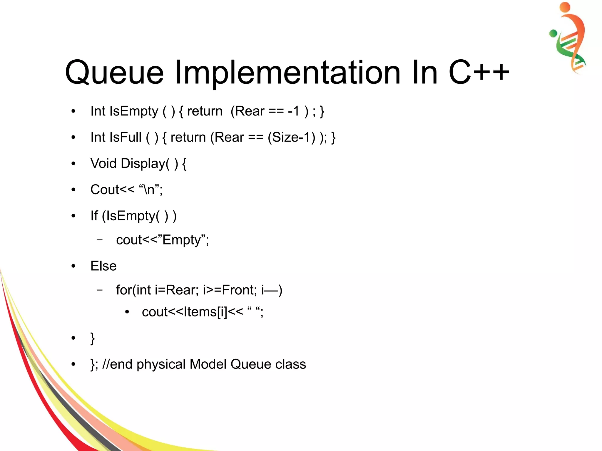 Queue Implementation In C++
● Int IsEmpty ( ) { return (Rear == -1 ) ; }
● Int IsFull ( ) { return (Rear == (Size-1) ); }
● Void Display( ) {
● Cout<< “n”;
● If (IsEmpty( ) )
– cout<<”Empty”;
● Else
– for(int i=Rear; i>=Front; i—)
● cout<<Items[i]<< “ “;
● }
● }; //end physical Model Queue class
 