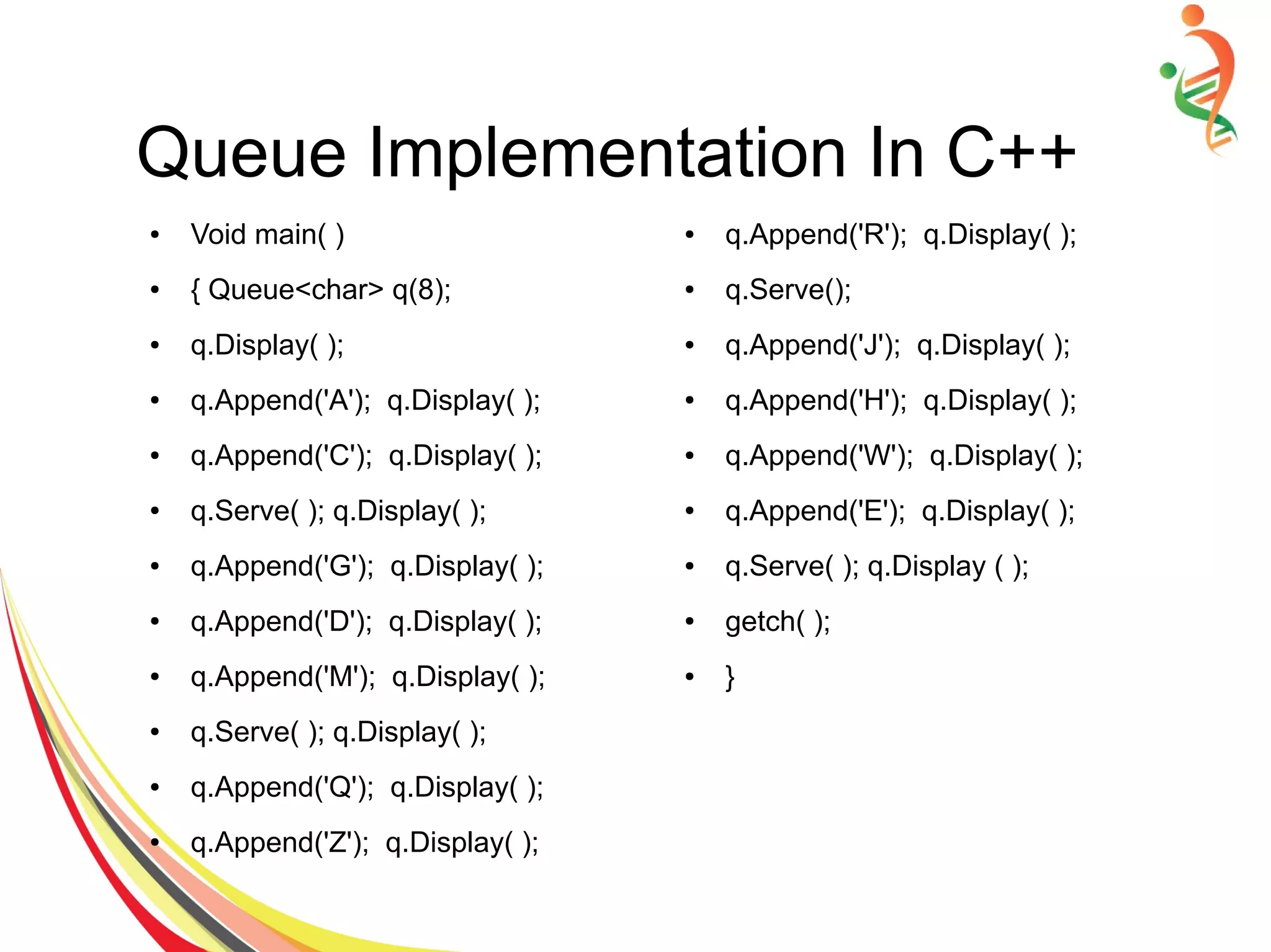 Queue Implementation In C++
● Void main( )
● { Queue<char> q(8);
● q.Display( );
● q.Append('A'); q.Display( );
● q.Append('C'); q.Display( );
● q.Serve( ); q.Display( );
● q.Append('G'); q.Display( );
● q.Append('D'); q.Display( );
● q.Append('M'); q.Display( );
● q.Serve( ); q.Display( );
● q.Append('Q'); q.Display( );
● q.Append('Z'); q.Display( );
● q.Append('R'); q.Display( );
● q.Serve();
● q.Append('J'); q.Display( );
● q.Append('H'); q.Display( );
● q.Append('W'); q.Display( );
● q.Append('E'); q.Display( );
● q.Serve( ); q.Display ( );
● getch( );
● }
 