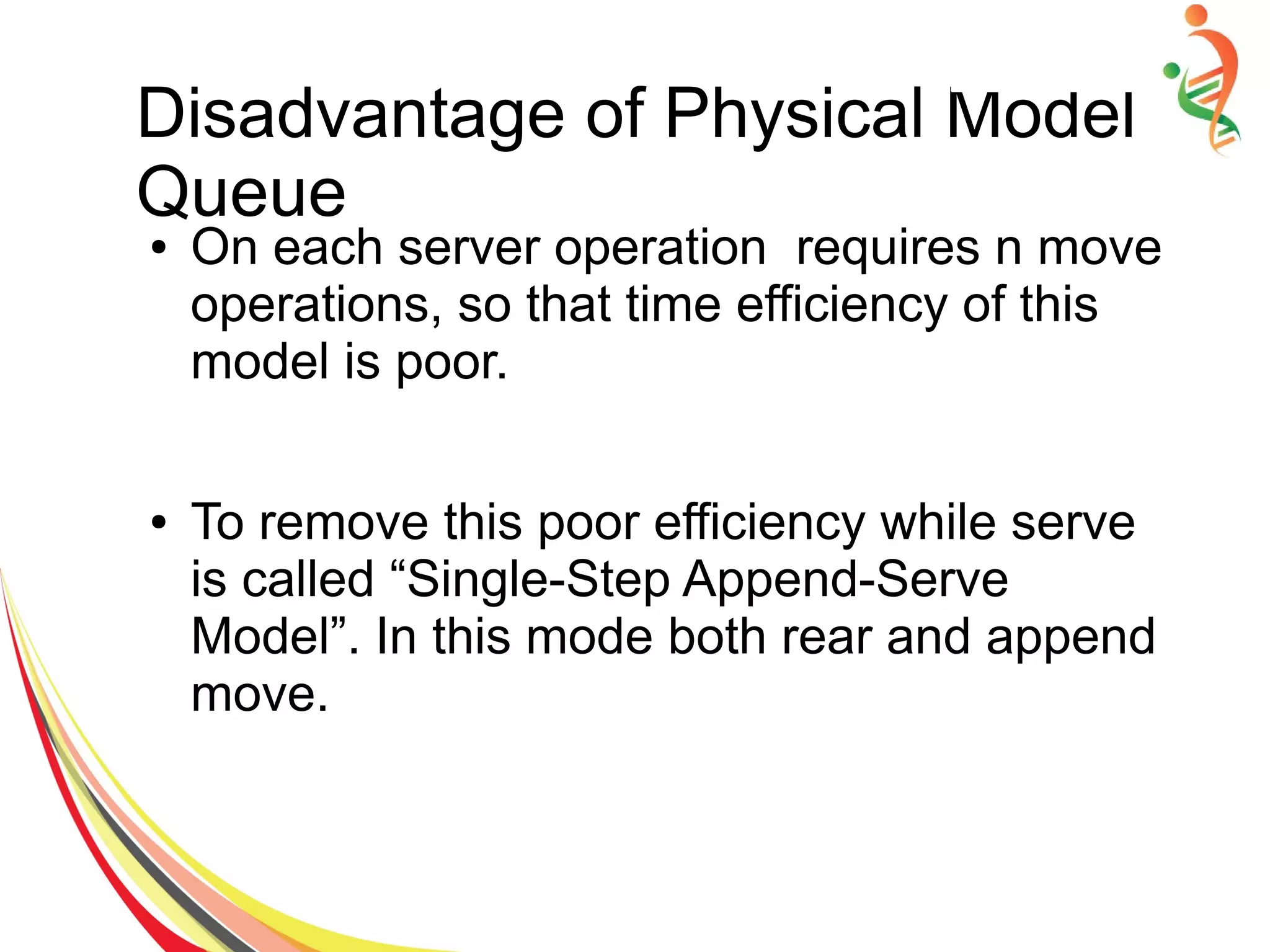 Disadvantage of Physical Model
Queue
● On each server operation requires n move
operations, so that time efficiency of this
model is poor.
● To remove this poor efficiency while serve
is called “Single-Step Append-Serve
Model”. In this mode both rear and append
move.
 