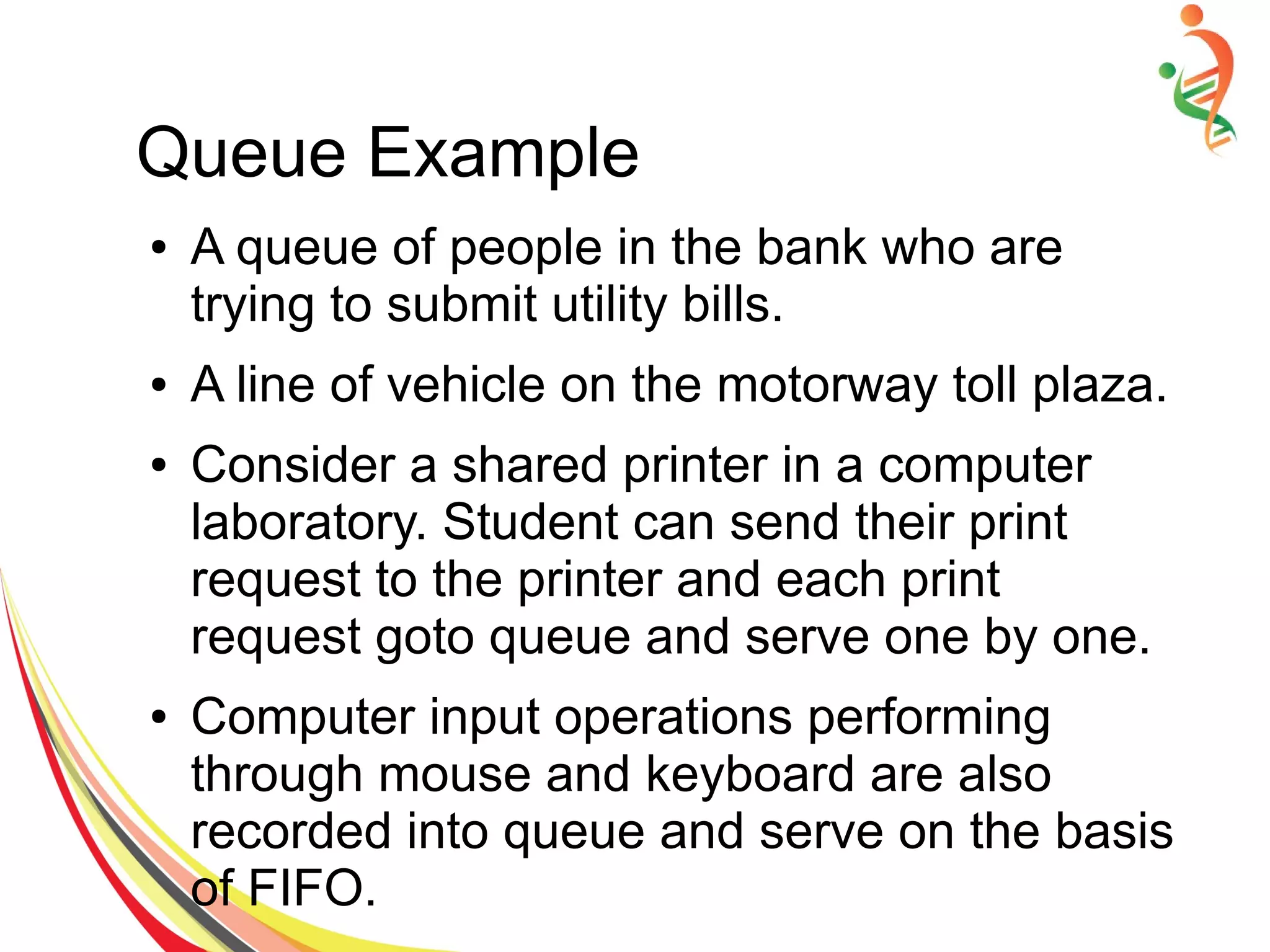 Queue Example
● A queue of people in the bank who are
trying to submit utility bills.
● A line of vehicle on the motorway toll plaza.
● Consider a shared printer in a computer
laboratory. Student can send their print
request to the printer and each print
request goto queue and serve one by one.
● Computer input operations performing
through mouse and keyboard are also
recorded into queue and serve on the basis
of FIFO.
 