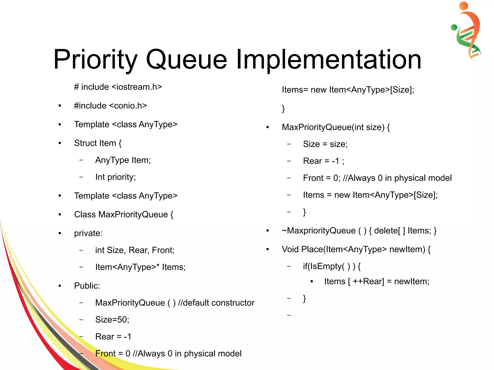 Priority Queue Implementation
# include <iostream.h>
● #include <conio.h>
● Template <class AnyType>
● Struct Item {
– AnyType Item;
– Int priority;
● Template <class AnyType>
● Class MaxPriorityQueue {
● private:
– int Size, Rear, Front;
– Item<AnyType>* Items;
● Public:
– MaxPriorityQueue ( ) //default constructor
– Size=50;
– Rear = -1
– Front = 0 //Always 0 in physical model
Items= new Item<AnyType>[Size];
}
● MaxPriorityQueue(int size) {
– Size = size;
– Rear = -1 ;
– Front = 0; //Always 0 in physical model
– Items = new Item<AnyType>[Size];
– }
● ~MaxpriorityQueue ( ) { delete[ ] Items; }
● Void Place(Item<AnyType> newItem) {
– if(IsEmpty( ) ) {
● Items [ ++Rear] = newItem;
– }
–
 