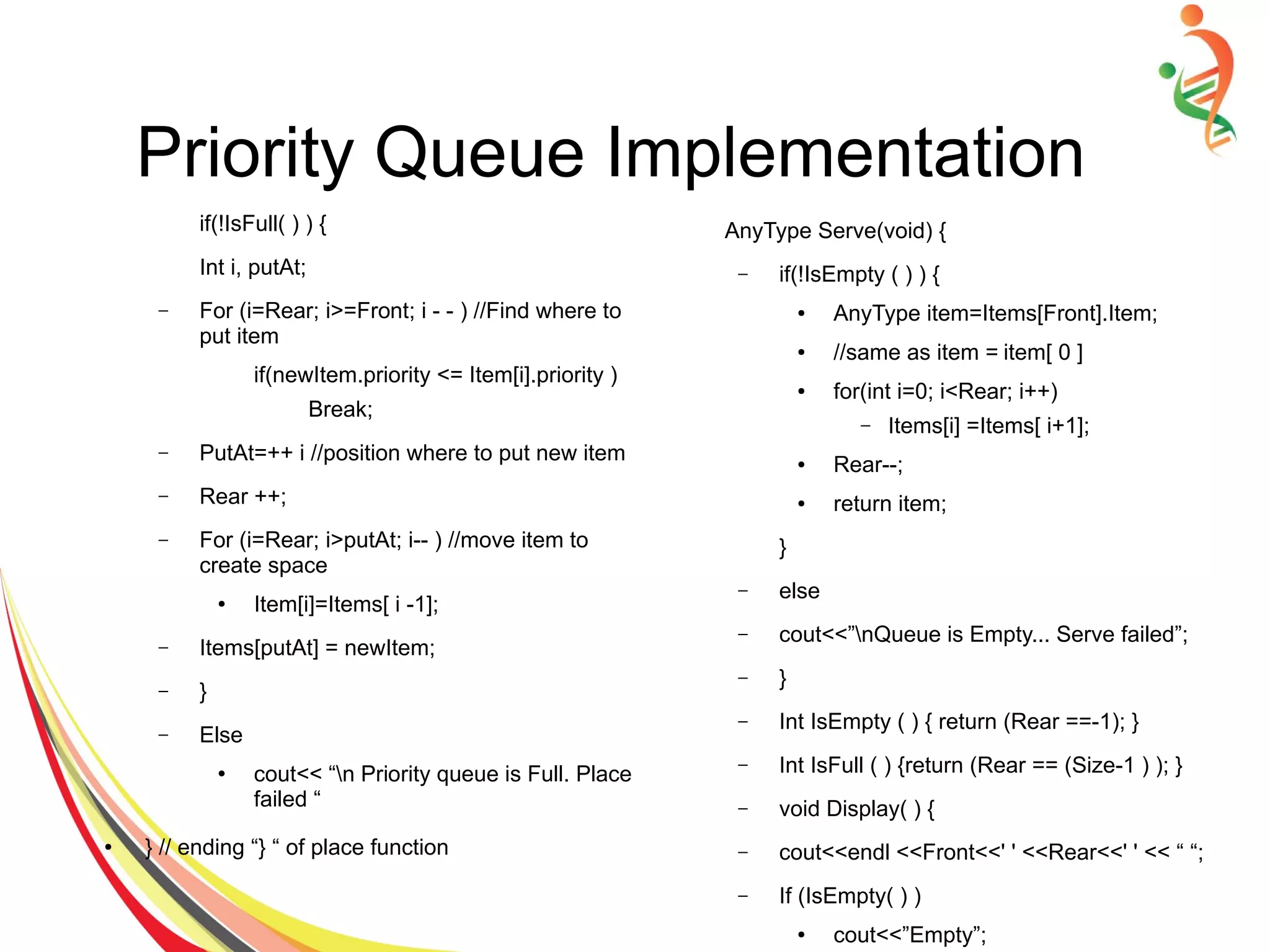 Priority Queue Implementation
if(!IsFull( ) ) {
Int i, putAt;
– For (i=Rear; i>=Front; i - - ) //Find where to
put item
if(newItem.priority <= Item[i].priority )
Break;
– PutAt=++ i //position where to put new item
– Rear ++;
– For (i=Rear; i>putAt; i-- ) //move item to
create space
● Item[i]=Items[ i -1];
– Items[putAt] = newItem;
– }
– Else
● cout<< “n Priority queue is Full. Place
failed “
● } // ending “} “ of place function
AnyType Serve(void) {
– if(!IsEmpty ( ) ) {
● AnyType item=Items[Front].Item;
● //same as item = item[ 0 ]
● for(int i=0; i<Rear; i++)
– Items[i] =Items[ i+1];
● Rear--;
● return item;
}
– else
– cout<<”nQueue is Empty... Serve failed”;
– }
– Int IsEmpty ( ) { return (Rear ==-1); }
– Int IsFull ( ) {return (Rear == (Size-1 ) ); }
– void Display( ) {
– cout<<endl <<Front<<' ' <<Rear<<' ' << “ “;
– If (IsEmpty( ) )
● cout<<”Empty”;
 