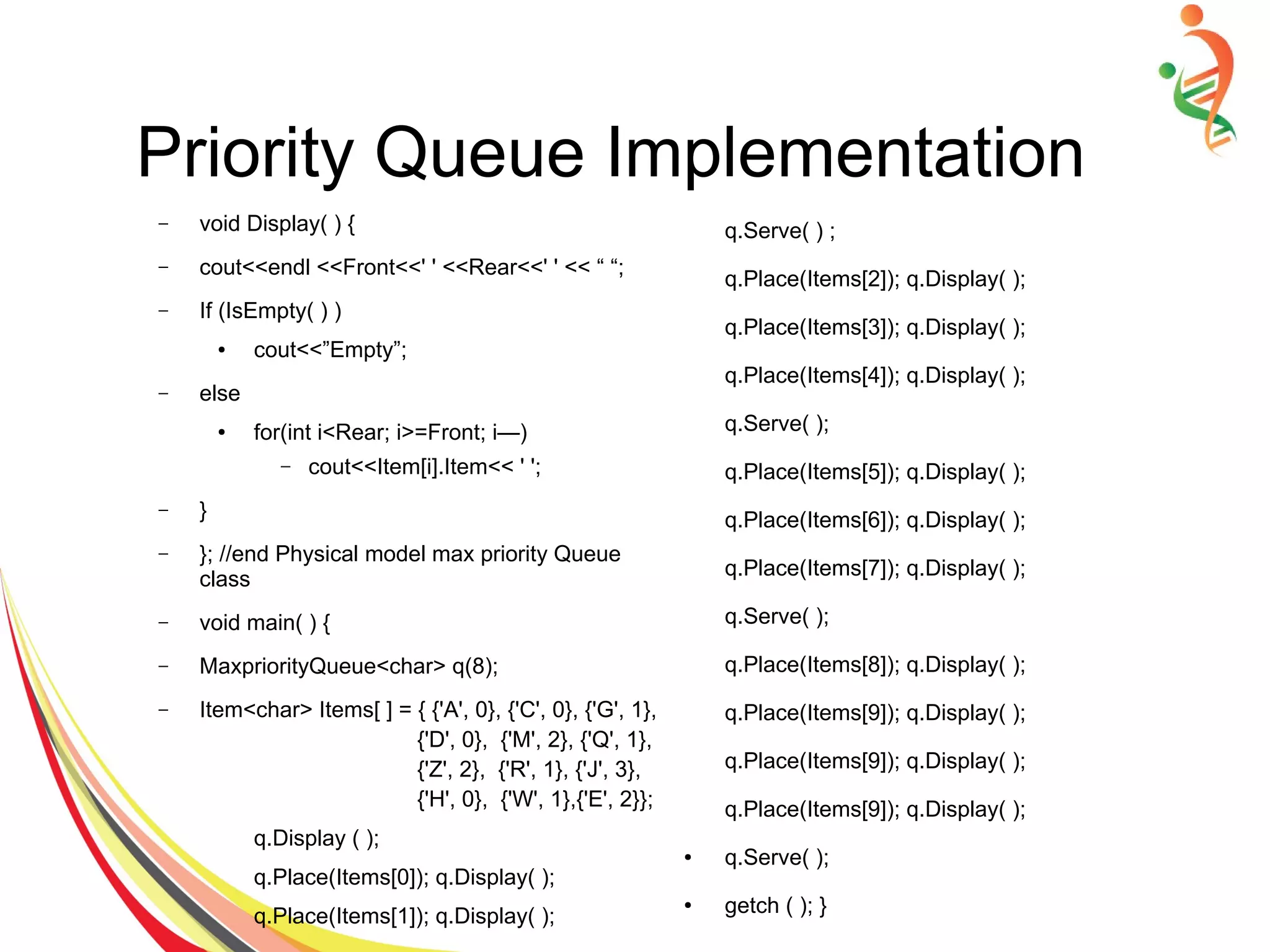 Priority Queue Implementation
– void Display( ) {
– cout<<endl <<Front<<' ' <<Rear<<' ' << “ “;
– If (IsEmpty( ) )
● cout<<”Empty”;
– else
● for(int i<Rear; i>=Front; i—)
– cout<<Item[i].Item<< ' ';
– }
– }; //end Physical model max priority Queue
class
– void main( ) {
– MaxpriorityQueue<char> q(8);
– Item<char> Items[ ] = { {'A', 0}, {'C', 0}, {'G', 1},
{'D', 0}, {'M', 2}, {'Q', 1},
{'Z', 2}, {'R', 1}, {'J', 3},
{'H', 0}, {'W', 1},{'E', 2}};
q.Display ( );
q.Place(Items[0]); q.Display( );
q.Place(Items[1]); q.Display( );
q.Serve( ) ;
q.Place(Items[2]); q.Display( );
q.Place(Items[3]); q.Display( );
q.Place(Items[4]); q.Display( );
q.Serve( );
q.Place(Items[5]); q.Display( );
q.Place(Items[6]); q.Display( );
q.Place(Items[7]); q.Display( );
q.Serve( );
q.Place(Items[8]); q.Display( );
q.Place(Items[9]); q.Display( );
q.Place(Items[9]); q.Display( );
q.Place(Items[9]); q.Display( );
● q.Serve( );
● getch ( ); }
 