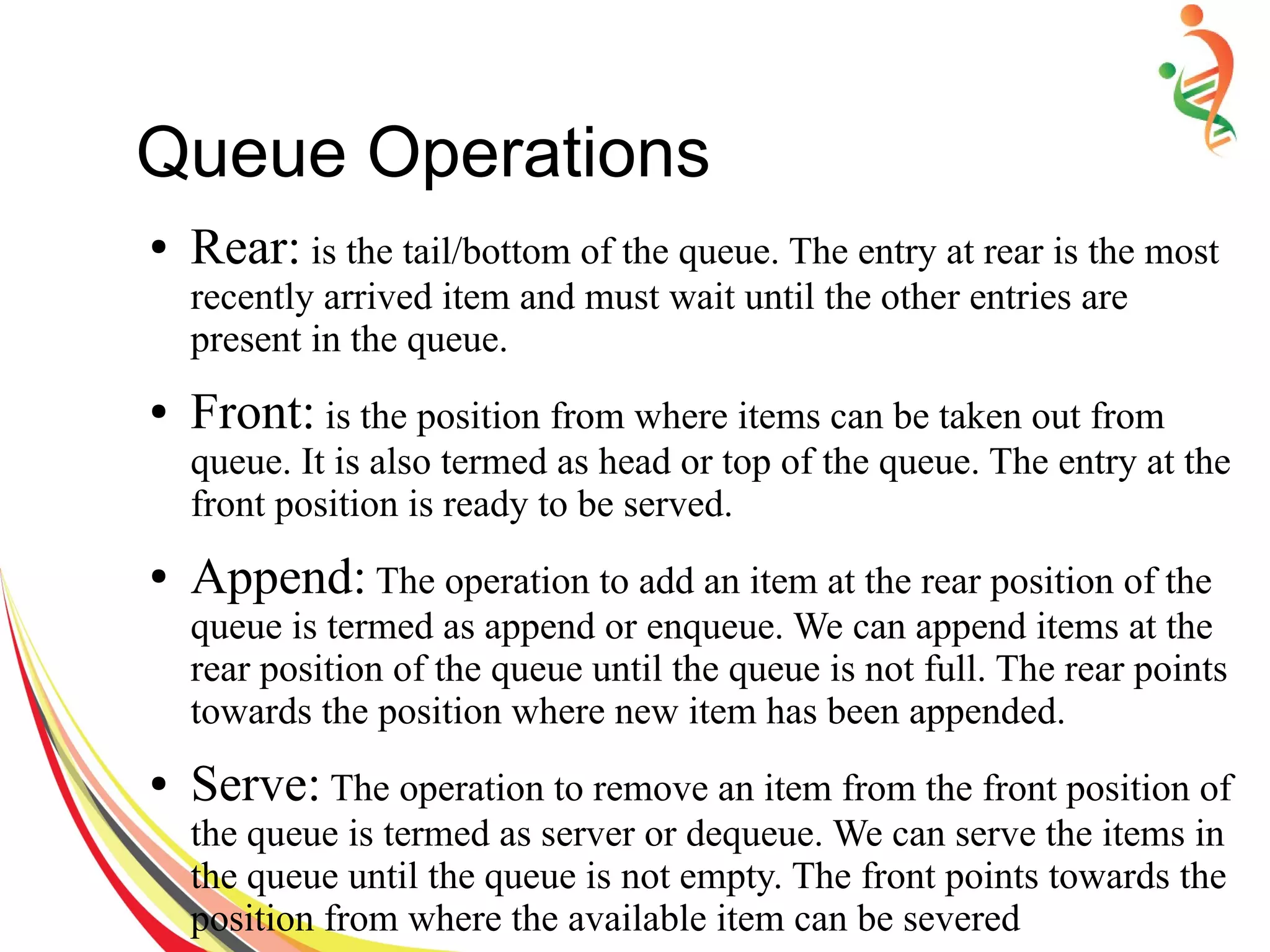 Queue Operations
● Rear: is the tail/bottom of the queue. The entry at rear is the most
recently arrived item and must wait until the other entries are
present in the queue.
● Front: is the position from where items can be taken out from
queue. It is also termed as head or top of the queue. The entry at the
front position is ready to be served.
● Append: The operation to add an item at the rear position of the
queue is termed as append or enqueue. We can append items at the
rear position of the queue until the queue is not full. The rear points
towards the position where new item has been appended.
● Serve: The operation to remove an item from the front position of
the queue is termed as server or dequeue. We can serve the items in
the queue until the queue is not empty. The front points towards the
position from where the available item can be severed
 