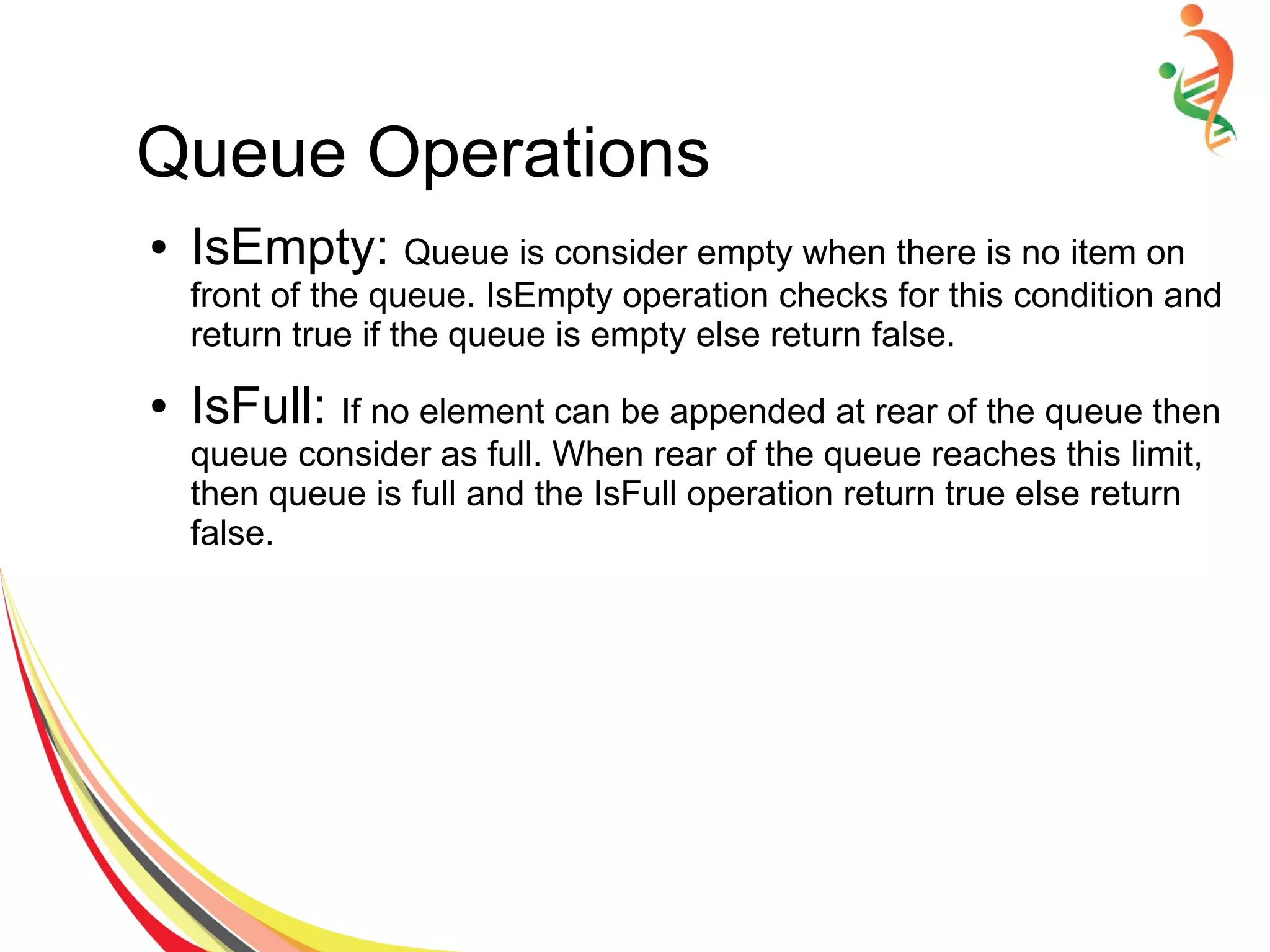 Queue Operations
● IsEmpty: Queue is consider empty when there is no item on
front of the queue. IsEmpty operation checks for this condition and
return true if the queue is empty else return false.
● IsFull: If no element can be appended at rear of the queue then
queue consider as full. When rear of the queue reaches this limit,
then queue is full and the IsFull operation return true else return
false.
 