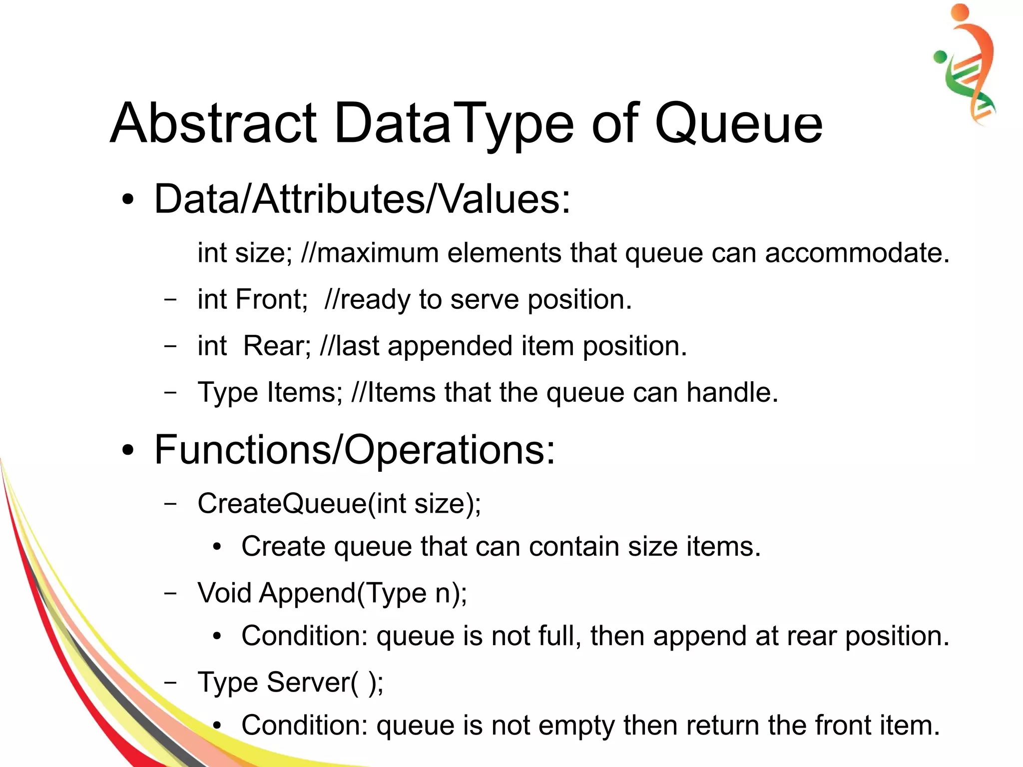 Abstract DataType of Queue
● Data/Attributes/Values:
int size; //maximum elements that queue can accommodate.
– int Front; //ready to serve position.
– int Rear; //last appended item position.
– Type Items; //Items that the queue can handle.
● Functions/Operations:
– CreateQueue(int size);
● Create queue that can contain size items.
– Void Append(Type n);
● Condition: queue is not full, then append at rear position.
– Type Server( );
● Condition: queue is not empty then return the front item.
 