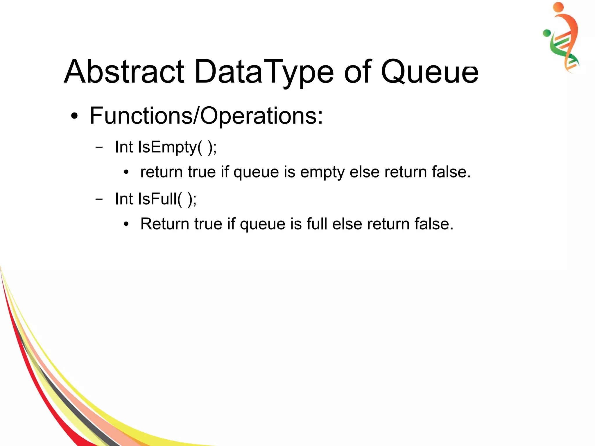 Abstract DataType of Queue
● Functions/Operations:
– Int IsEmpty( );
● return true if queue is empty else return false.
– Int IsFull( );
● Return true if queue is full else return false.
 