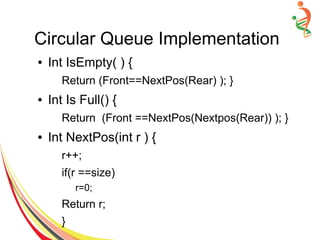 Circular Queue Implementation
● Int IsEmpty( ) {
Return (Front==NextPos(Rear) ); }
● Int Is Full() {
Return (Front ==NextPos(Nextpos(Rear)) ); }
● Int NextPos(int r ) {
r++;
if(r ==size)
r=0;
Return r;
}
 