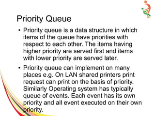 Priority Queue
● Priority queue is a data structure in which
items of the queue have priorities with
respect to each other. The items having
higher priority are served first and items
with lower priority are served later.
● Priority queue can implement on many
places e.g. On LAN shared printers print
request can print on the basis of priority.
Similarly Operating system has typically
queue of events. Each event has its own
priority and all event executed on their own
priority.
 