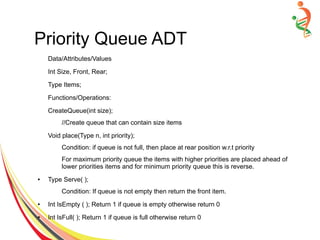 Priority Queue ADT
Data/Attributes/Values
Int Size, Front, Rear;
Type Items;
Functions/Operations:
CreateQueue(int size);
//Create queue that can contain size items
Void place(Type n, int priority);
Condition: if queue is not full, then place at rear position w.r.t priority
For maximum priority queue the items with higher priorities are placed ahead of
lower priorities items and for minimum priority queue this is reverse.
● Type Serve( );
Condition: If queue is not empty then return the front item.
● Int IsEmpty ( ); Return 1 if queue is empty otherwise return 0
● Int IsFull( ); Return 1 if queue is full otherwise return 0
 