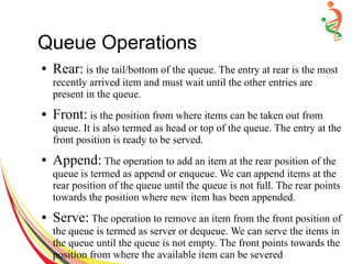 Queue Operations
● Rear: is the tail/bottom of the queue. The entry at rear is the most
recently arrived item and must wait until the other entries are
present in the queue.
● Front: is the position from where items can be taken out from
queue. It is also termed as head or top of the queue. The entry at the
front position is ready to be served.
● Append: The operation to add an item at the rear position of the
queue is termed as append or enqueue. We can append items at the
rear position of the queue until the queue is not full. The rear points
towards the position where new item has been appended.
● Serve: The operation to remove an item from the front position of
the queue is termed as server or dequeue. We can serve the items in
the queue until the queue is not empty. The front points towards the
position from where the available item can be severed
 