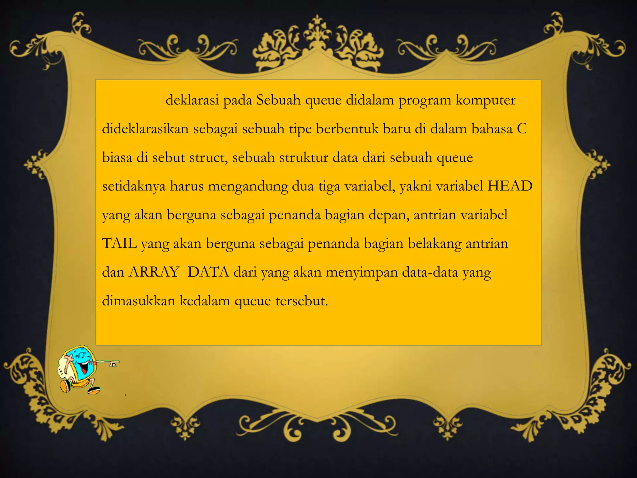 deklarasi pada Sebuah queue didalam program komputer
dideklarasikan sebagai sebuah tipe berbentuk baru di dalam bahasa C
biasa di sebut struct, sebuah struktur data dari sebuah queue
setidaknya harus mengandung dua tiga variabel, yakni variabel HEAD
yang akan berguna sebagai penanda bagian depan, antrian variabel
TAIL yang akan berguna sebagai penanda bagian belakang antrian
dan ARRAY DATA dari yang akan menyimpan data-data yang
dimasukkan kedalam queue tersebut.
 
