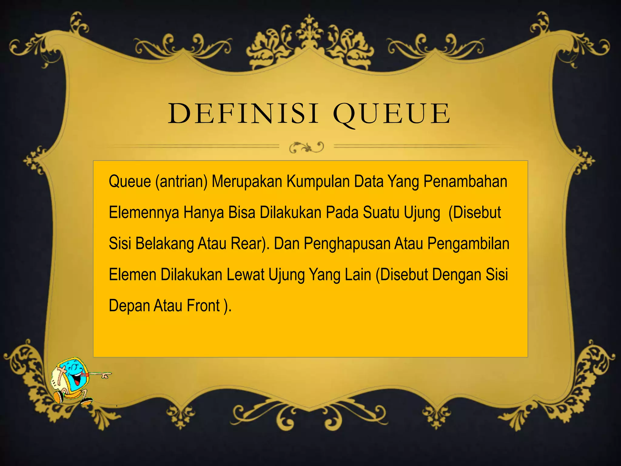 DEFINISI QUEUE
Queue (antrian) Merupakan Kumpulan Data Yang Penambahan
Elemennya Hanya Bisa Dilakukan Pada Suatu Ujung (Disebut
Sisi Belakang Atau Rear). Dan Penghapusan Atau Pengambilan
Elemen Dilakukan Lewat Ujung Yang Lain (Disebut Dengan Sisi
Depan Atau Front ).
 