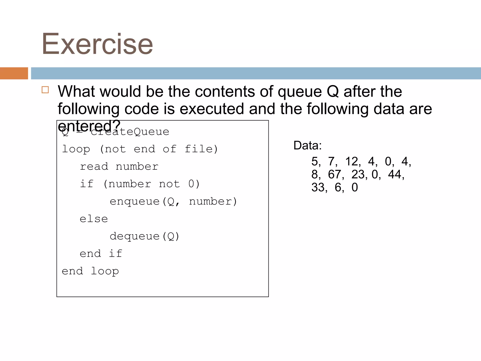Exercise
 What would be the contents of queue Q after the
following code is executed and the following data are
entered?Q = createQueue
loop (not end of file)
read number
if (number not 0)
enqueue(Q, number)
else
dequeue(Q)
end if
end loop
Data: 
5,  7,  12,  4,  0,  4,  
8,  67,  23, 0,  44,  
33,  6,  0
 