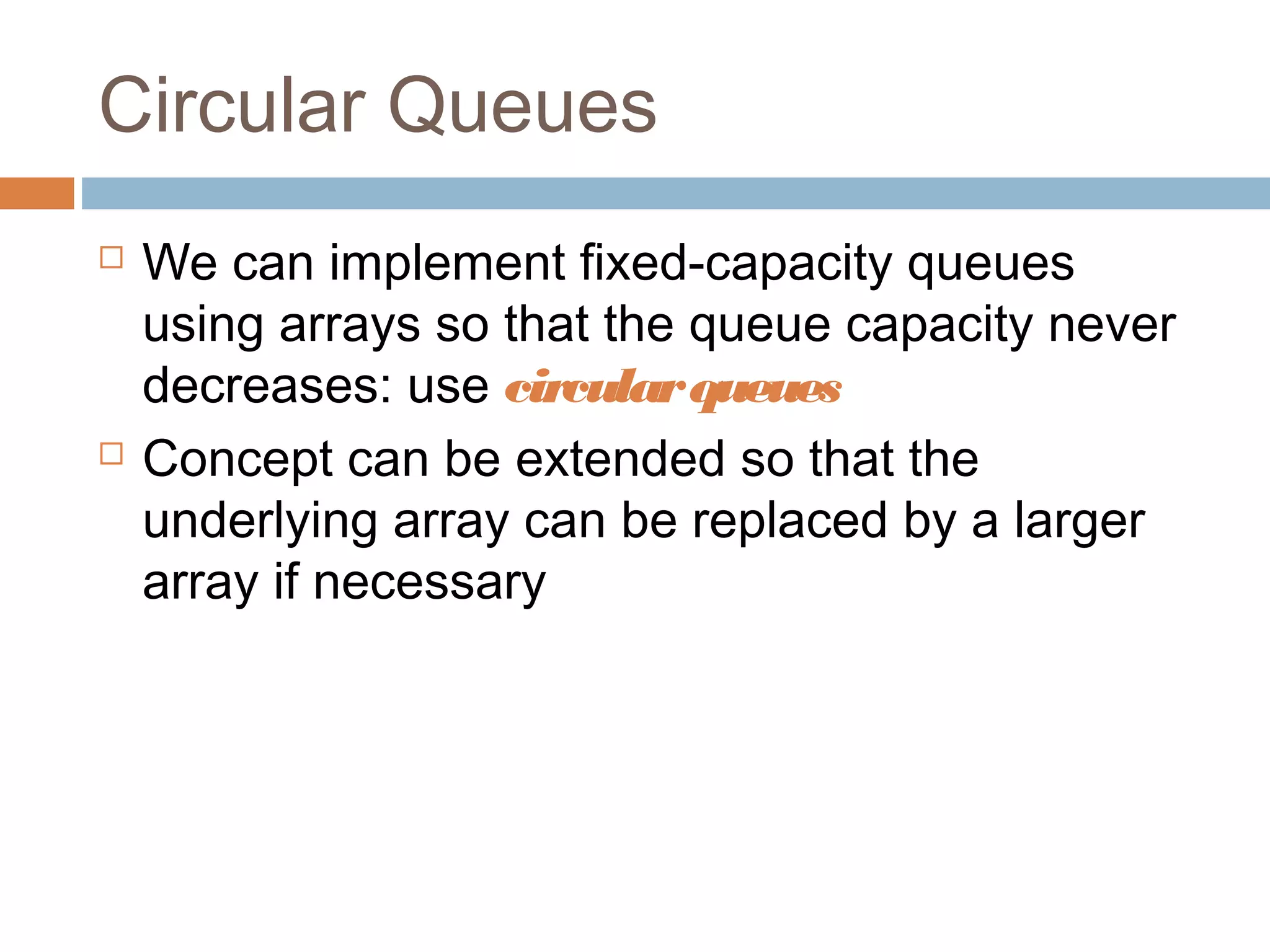 Circular Queues
 We can implement fixed-capacity queues
using arrays so that the queue capacity never
decreases: use circularqueues
 Concept can be extended so that the
underlying array can be replaced by a larger
array if necessary
 