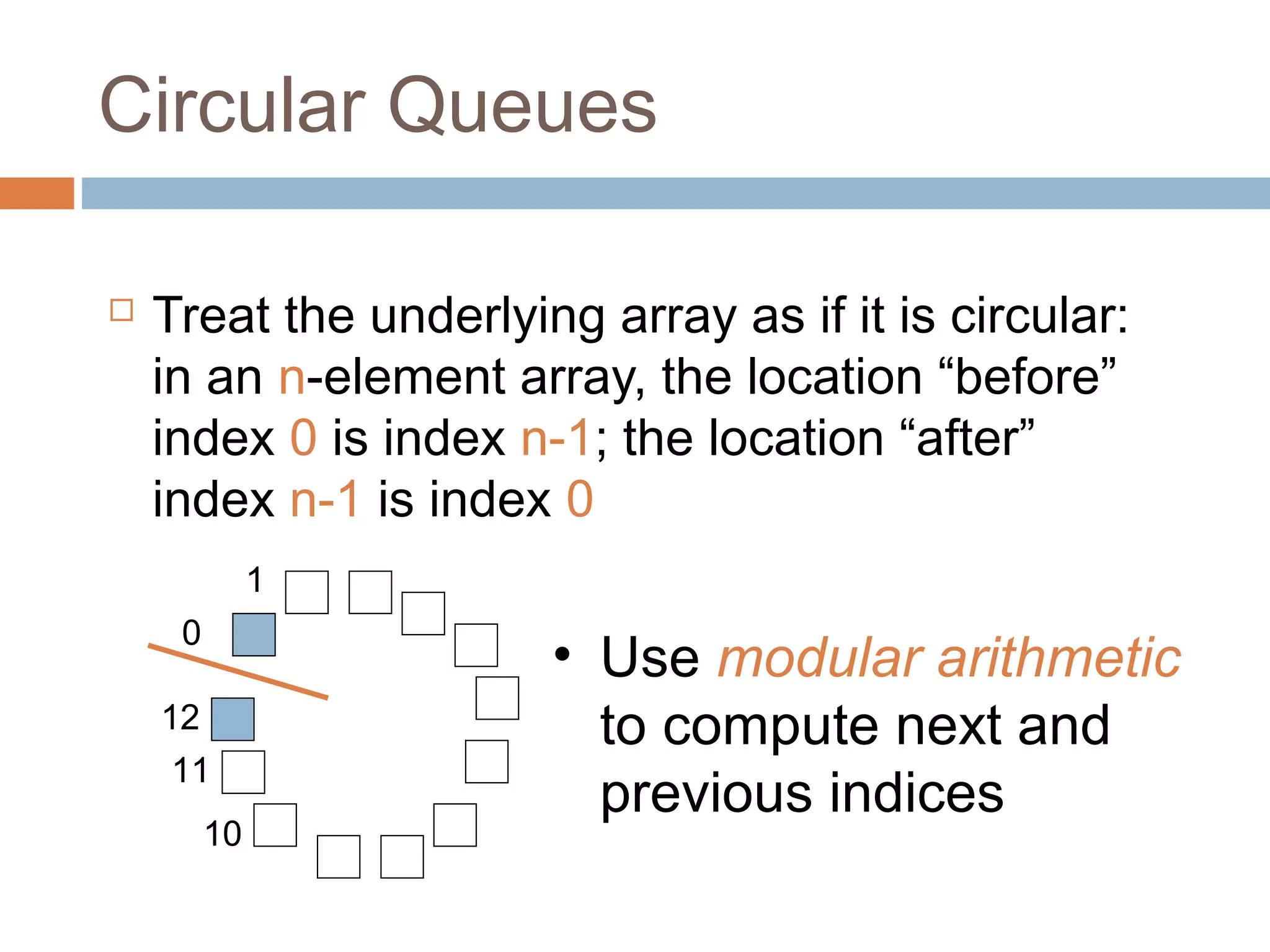 Circular Queues
 Treat the underlying array as if it is circular:
in an n-element array, the location “before”
index 0 is index n-1; the location “after”
index n-1 is index 0
1
0
12
11
10
• Use modular arithmetic
to compute next and
previous indices
 